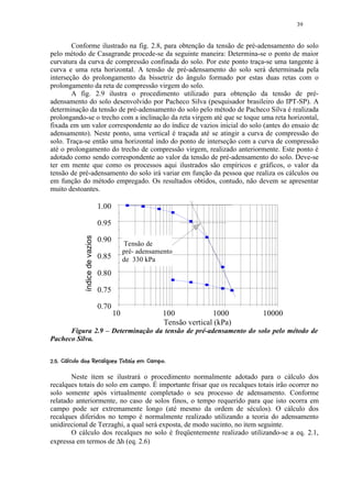 39


        Conforme ilustrado na fig. 2.8, para obtenção da tensão de pré-adensamento do solo
pelo método de Casagrande procede-se da seguinte maneira: Determina-se o ponto de maior
curvatura da curva de compressão confinada do solo. Por este ponto traça-se uma tangente à
curva e uma reta horizontal. A tensão de pré-adensamento do solo será determinada pela
interseção do prolongamento da bissetriz do ângulo formado por estas duas retas com o
prolongamento da reta de compressão virgem do solo.
        A fig. 2.9 ilustra o procedimento utilizado para obtenção da tensão de pré-
adensamento do solo desenvolvido por Pacheco Silva (pesquisador brasileiro do IPT-SP). A
determinação da tensão de pré-adensamento do solo pelo método de Pacheco Silva é realizada
prolongando-se o trecho com a inclinação da reta virgem até que se toque uma reta horizontal,
fixada em um valor correspondente ao do índice de vazios inicial do solo (antes do ensaio de
adensamento). Neste ponto, uma vertical é traçada até se atingir a curva de compressão do
solo. Traça-se então uma horizontal indo do ponto de interseção com a curva de compressão
até o prolongamento do trecho de compressão virgem, realizado anteriormente. Este ponto é
adotado como sendo correspondente ao valor da tensão de pré-adensamento do solo. Deve-se
ter em mente que como os processos aqui ilustrados são empíricos e gráficos, o valor da
tensão de pré-adensamento do solo irá variar em função da pessoa que realiza os cálculos ou
em função do método empregado. Os resultados obtidos, contudo, não devem se apresentar
muito destoantes.

                                    1.00

                                    0.95
                 índice de vazios




                                    0.90
                                                Tensão de
                                                pré- adensamento
                                    0.85        de 330 kPa
                                    0.80

                                    0.75

                                    0.70
                                           10                100            1000     10000
                                                             Tensão vertical (kPa)
      Figura 2.9 – Determinação da tensão de pré-adensamento do solo pelo método de
Pacheco Silva.

 ¤$@8¨7¢5 320)' ¢$   ¨¦¤£ ¢ 
¡  9 6 % ¥ 6 # 4 %1  (  #  © %  # !   ©  © § ¥ ¡ ¡


       Neste item se ilustrará o procedimento normalmente adotado para o cálculo dos
recalques totais do solo em campo. É importante frisar que os recalques totais irão ocorrer no
solo somente após virtualmente completado o seu processo de adensamento. Conforme
relatado anteriormente, no caso de solos finos, o tempo requerido para que isto ocorra em
campo pode ser extremamente longo (até mesmo da ordem de séculos). O cálculo dos
recalques diferidos no tempo é normalmente realizado utilizando a teoria do adensamento
unidirecional de Terzaghi, a qual será exposta, de modo sucinto, no item seguinte.
       O cálculo dos recalques no solo é freqüentemente realizado utilizando-se a eq. 2.1,
expressa em termos de ∆h (eq. 2.6)
 