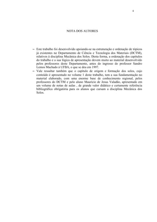 4




                           NOTA DOS AUTORES




 




    Este trabalho foi desenvolvido apoiando-se na estruturação e ordenação de tópicos
    já existentes no Departamento de Ciência e Tecnologia dos Materiais (DCTM),
    relativos à disciplina Mecânica dos Solos. Desta forma, a ordenação dos capítulos
    do trabalho e a sua lógica de apresentação devem muito ao material desenvolvido
    pelos professores deste Departamento, antes do ingresso do professor Sandro
    Lemos Machado à UFBA, o que se deu em 1997.
 




    Vale ressaltar também que o capítulo de origem e formação dos solos, cujo
    conteúdo é apresentado no volume 1 deste trabalho, tem a sua fundamentação no
    material elaborado, com uma enorme base de conhecimento regional, pelos
    professores do DCTM e pelo aluno Maurício de Jesus Valadão, apresentado em
    um volume de notas de aulas , de grande valor didático e certamente referência
    bibliográfica obrigatória para os alunos que cursam a disciplina Mecânica dos
    Solos.
 