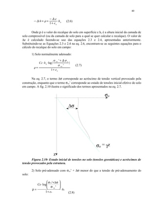 40

         ¡                   e
             ¥¤¢ ¡  
          ¦ ¢£  h              h
                          1 eo o
                                          §                        (2.6)


       Onde ρ é o valor do recalque do solo em superfície e ho é a altura inicial da camada de
solo compressível (ou da camada de solo para a qual se quer calcular o recalque). O valor de
∆e é calculado fazendo-se uso das equações 2.3 e 2.4, apresentadas anteriormente.
Substituindo-se as Equações 2.3 e 2.4 na eq. 2.6, encontram-se as seguintes equações para o
cálculo do recalque do solo em campo:

        1) Solo normalmente adensado:
                                        vo       '    
                                                                  v
                Cc h o log
                                            
         © ¥¨                                             vo   '               (2.7)
                          1 eo
                             
       Na eq. 2.7, o termo ∆σ corresponde ao acréscimo de tensão vertical provocado pela
construção, enquanto que o termo σvo’ corresponde ao estado de tensões inicial efetivo do solo
em campo. A fig. 2.10 ilustra o significado dos termos apresentados na eq. 2.7.

                                                                                           σo

                                                                       ∆σ




                                                                                       σo = γz
                                     z
       Figura 2.10- Estado inicial de tensões no solo (tensões geostáticas) e acréscimos de
tensão provocados pela estrutura.

        2) Solo pré-adensado com σvo’ + ∆σ menor do que a tensão de pré-adensamento do
solo:

                    σ vo '+∆σ                        
           Ce ⋅ log
                    σ '                              
                                                      
                                                     
        ρ=                                                ⋅ ho
                           vo

                  1 + eo                                               (2.8)
 