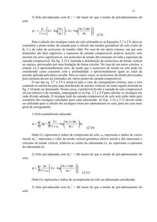 41

        3) Solo pré-adensado com σvo’ + ∆σ maior do que a tensão de pré-adensamento do
solo:

                ho             σ vp               σvo '+ ∆σ  
        ρc=           Ce ⋅ log
                                       + Cc ⋅ log            
              1 + eo           σvo '              σvp            (2.9)

         Para o cálculo dos recalques totais do solo utilizando-se as Equações 2.7 a 2.9, deve-se
considerar o ponto médio da camada para o cálculo das tensões geostáticas do solo (valor de
σvo’) e do valor do acréscimo de tensões (∆σ). No caso de um aterro extenso, em que suas
dimensões são bem superiores a espessura da camada compressível, pode-se assumir, sem
incorrer em erros significativos, um acréscimo de tensão ∆σ constante em toda a espessura da
camada compressível. Na fig. 2.10 é ilustrada a distribuição de acréscimos de tensão vertical
no maciço, provocados por uma fundação de forma circular. No caso de um aterro extenso, a
relação z/a é aproximadamente zero, de modo que o acréscimo de tensão no solo pode ser
considerado como constante com a profundidade e aproximadamente igual ao valor da
pressão aplicada pela placa circular. Para os outros casos, os acréscimos de tensão provocados
pela estrutura devem ser estimados em vários pontos da camada compressível.
         O uso das eq. 2.7 a 2.9 é razoável para o caso de carregamento extenso, mas o erro
cometido ao utilizá-las para uma distribuição de tensões verticais tal como aquela ilustrada na
fig. 2.10 pode ser demasiado. Nestes casos, é preferível dividir a camada de solo compressível
em um número n de camadas, empregando-se as Eqs. 2.7 a 2.9 para calcular os recalques em
cada divisão adotada. O recalque total da camada compressível de solo será então dado pelo
somatório dos recalques calculados para cada subcamada. As Eqs. 2.10 a 2.12 devem então
ser utilizadas para o cálculo dos recalques totais por adensamento no solo, para um caso mais
geral de carregamento.

        1) Solo normalmente adensado:

              n        n
                            Cci        σ voi '+ ∆σ i 
        ρ = ∑ ∆ρ = ∑               log               ∆zi
            i =1      i =1 1 + eoi     σ voi '              (2.10)

         Onde Cci representa o índice de compressão do solo, eoi representa o índice de vazios
inicial, σvoi’ representa o valor da tensão vertical geostática efetiva inicial e ∆σi representa o
créscimo de tensão vertical, relativos ao centro da subcamada (i). ∆zi representa a espessura
da subcamada (i).

        2) Solo pré-adensado com σvo’ + ∆σ menor do que a tensão de pré-adensamento do
solo:

              n
                   ∆zi              σvoi '+ ∆σ i   
        ρ=∑               Cei ⋅ log
                                                    
                                                      
            i =1 1 + eoi            σvoi '         i   (2.11)

        Onde Cei representa o índice de recompressão do solo na subcamada considerada.

        3) Solo pré-adensado com σvo’ + ∆σ maior do que a tensão de pré-adensamento do
solo:
 