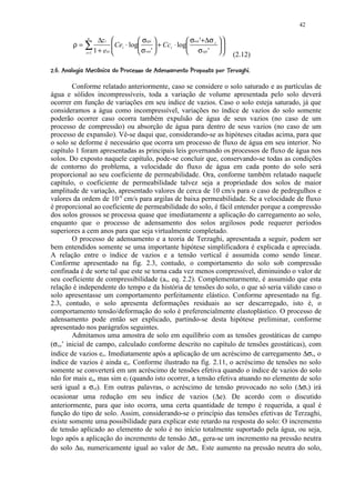 42

                  n
                        ∆z i             σvpi                 σvoi '+∆σ i     
           ρ=∑                 Cei ⋅ log
                                                   + Cci ⋅ log                 
                                                                                   
                 i =1 1 + eoi            σ voi '              σvpi '                (2.12)
¡ ¤¦¢4R¤PIGF'CF62D7CB¢@¤3$¢87¤7364321)¦'$ %¤$¢!©  ¨¦¤£ ¢ 
   S  © Q0 H 0  E ©A 5  E 0 ( A § 9 © 5 §  ¥   5 5  0 (   ©  § #      © § ¥ ¡ ¡


        Conforme relatado anteriormente, caso se considere o solo saturado e as partículas de
água e sólidos incompressíveis, toda a variação de volume apresentada pelo solo deverá
ocorrer em função de variações em seu índice de vazios. Caso o solo esteja saturado, já que
consideramos a água como incompressível, variações no índice de vazios do solo somente
poderão ocorrer caso ocorra também expulsão de água de seus vazios (no caso de um
processo de compressão) ou absorção de água para dentro de seus vazios (no caso de um
processo de expansão). Vê-se daqui que, considerando-se as hipóteses citadas acima, para que
o solo se deforme é necessário que ocorra um processo de fluxo de água em seu interior. No
capítulo 1 foram apresentadas as principais leis governando os processos de fluxo de água nos
solos. Do exposto naquele capítulo, pode-se concluir que, conservando-se todas as condições
de contorno do problema, a velocidade do fluxo de água em cada ponto do solo será
proporcional ao seu coeficiente de permeabilidade. Ora, conforme também relatado naquele
capítulo, o coeficiente de permeabilidade talvez seja a propriedade dos solos de maior
amplitude de variação, apresentado valores de cerca de 10 cm/s para o caso de pedregulhos e
valores da ordem de 10-9 cm/s para argilas de baixa permeabilidade. Se a velocidade de fluxo
é proporcional ao coeficiente de permeabilidade do solo, é fácil entender porque a compressão
dos solos grossos se processa quase que imediatamente a aplicação do carregamento ao solo,
enquanto que o processo de adensamento dos solos argilosos pode requerer períodos
superiores a cem anos para que seja virtualmente completado.
        O processo de adensamento e a teoria de Terzaghi, apresentada a seguir, podem ser
bem entendidos somente se uma importante hipótese simplificadora é explicada e apreciada.
A relação entre o índice de vazios e a tensão vertical é assumida como sendo linear.
Conforme apresentado na fig. 2.3, contudo, o comportamento do solo sob compressão
confinada é de sorte tal que este se torna cada vez menos compressível, diminuindo o valor de
seu coeficiente de compressibilidade (av, eq. 2.2). Complementarmente, é assumido que esta
relação é independente do tempo e da história de tensões do solo, o que só seria válido caso o
solo apresentasse um comportamento perfeitamente elástico. Conforme apresentado na fig.
2.3, contudo, o solo apresenta deformações residuais ao ser descarregado, isto é, o
comportamento tensão/deformação do solo é preferencialmente elastoplástico. O processo de
adensamento pode então ser explicado, partindo-se desta hipótese preliminar, conforme
apresentado nos parágrafos seguintes.
        Admitamos uma amostra de solo em equilíbrio com as tensões geostáticas de campo
(σvo’ inicial de campo, calculado conforme descrito no capítulo de tensões geostáticas), com
índice de vazios eo. Imediatamente após a aplicação de um acréscimo de carregamento ∆σv, o
índice de vazios é ainda eo. Conforme ilustrado na fig. 2.11, o acréscimo de tensões no solo
somente se converterá em um acréscimo de tensões efetiva quando o índice de vazios do solo
não for mais eo, mas sim ef (quando isto ocorrer, a tensão efetiva atuando no elemento de solo
será igual a σvf). Em outras palavras, o acréscimo de tensão provocado no solo (∆σv) irá
ocasionar uma redução em seu índice de vazios (∆e). De acordo com o discutido
anteriormente, para que isto ocorra, uma certa quantidade de tempo é requerida, a qual é
função do tipo de solo. Assim, considerando-se o princípio das tensões efetivas de Terzaghi,
existe somente uma possibilidade para explicar este retardo na resposta do solo: O incremento
de tensão aplicado ao elemento de solo é no início totalmente suportado pela água, ou seja,
logo após a aplicação do incremento de tensão ∆σv, gera-se um incremento na pressão neutra
do solo ∆u, numericamente igual ao valor de ∆σv. Este aumento na pressão neutra do solo,
 