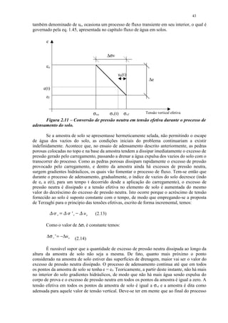 43

também denominado de ue, ocasiona um processo de fluxo transiente em seu interior, o qual é
governado pela eq. 1.45, apresentada no capítulo fluxo de água em solos.

       e


                                                     ∆σv

       eo
                                                           ue(t)
                                                                   ∆e
      e(t)
       ef


                             σvo      σv(t) σvf         Tensão vertical efetiva
      Figura 2.11 – Conversão de pressão neutra em tensão efetiva durante o processo de
adensamento do solo.

       Se a amostra de solo se apresentasse hermeticamente selada, não permitindo o escape
de água dos vazios do solo, as condições iniciais do problema continuariam a existir
indefinidamente. Acontece que, no ensaio de adensamento descrito anteriormente, as pedras
porosas colocadas no topo e na base da amostra tendem a dissipar imediatamente o excesso de
pressão gerado pelo carregamento, passando a drenar a água expulsa dos vazios do solo com o
transcorrer do processo. Como as pedras porosas dissipam rapidamente o excesso de pressão
provocado pelo carregamento, e dentro da amostra ainda há excessos de pressão neutra,
surgem gradientes hidráulicos, os quais vão fomentar o processo de fluxo. Tem-se então que
durante o processo de adensamento, gradualmente, o índice de vazios do solo decresce (indo
de eo a e(t), para um tempo t decorrido desde a aplicação do carregamento), o excesso de
pressão neutra é dissipado e a tensão efetiva no elemento de solo é aumentada do mesmo
valor do decréscimo do excesso de pressão neutra. Isto ocorre porque o acréscimo de tensão
fornecido ao solo é suposto constante com o tempo, de modo que empregando-se a proposta
de Terzaghi para o princípio das tensões efetivas, escrito de forma incremental, temos:
            ¡ £  ¢ ¢ 
                   ¡      'v
                                       ue   (2.13)
               v               ¤
       Como o valor de ∆σv é constante temos:

       ∆ σ v ' = − ∆u e        (2.14)

       É razoável supor que a quantidade de excesso de pressão neutra dissipada ao longo da
altura da amostra de solo não seja a mesma. De fato, quanto mais próximo o ponto
considerado na amostra de solo estiver das superfícies de drenagem, maior vai ser o valor do
excesso de pressão neutra dissipado. O processo de adensamento continua até que em todos
os pontos da amostra de solo se tenha e = ef. Teoricamente, a partir deste instante, não há mais
no interior do solo gradientes hidráulicos, de modo que não há mais água sendo expulsa do
corpo de prova e o excesso de pressão neutra em todos os pontos da amostra é igual a zero. A
tensão efetiva em todos os pontos da amostra de solo é igual a σvf e a amostra é dita como
adensada para aquele valor de tensão vertical. Deve-se ter em mente que ao final do processo
 