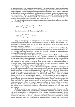 44

de adensamento do solo em campo, não há mais excesso de pressão neutra ao longo do
extrato de solo considerado, contudo, as pressões neutras geostáticas continuam a existir. Em
campo, as pedras porosas empregadas no topo e na base do corpo de prova durante um ensaio
de adensamento são representadas por camadas de solo possuindo valores de permeabilidade
bem superiores aos valores de permeabilidade do estrato de solo mole estudado. Deste modo,
a condição de ensaio de laboratório pode ser representativa da situação formada por um
extrato de argila mole compreendido entre dois extratos de areia.
        O grau de adensamento em cada ponto da amostra, u(z,t), é normalmente calculado
com o uso da eq. 2.15.

                          uo u t  ¡




                                                                                   ue t     (2.15)
         u z ,t                                                            1   ¡




                           uo u f                                                   ue o
                                                                    




                                      ¡




       Substituindo-se a eq. 2.14 dentro da eq. 2.15 tem-se:
                                               `                       `
                          ¢




                                      t            ¡
                                                           ¢




                                                                       o           (2.16)
         u z ,t        




                              ¢
                                      `                ¢
                                                               `
                                           ¡




                                       f                       o


        Logo após a aplicação do carregamento ao solo temos ue(z,0) = ueo, de modo que o
valor do grau de adensamento em todos os pontos da amostra de argila é zero (vide eq. 2.15).
Ao final do adensamento temos ue(z,∞) = 0, o que faz com que o grau de adensamento em
cada ponto da amostra seja igual a 1.
        Uma analogia mecânica do processo de adensamento foi desenvolvida por Terzaghi,
por intermédio da qual o processo de adensamento do solo pode ser melhor entendido. A fig.
2.12 ilustra a analogia proposta por Terzaghi para explicar o processo de adensamento no
solo, a qual é apresentada nos parágrafos seguintes:
        Uma mola de altura inicial H é imersa em água em um cilindro. Nesta analogia, a mola
tem uma função semelhante à estrutura do solo e a água do cilindro tem uma função análoga à
pressão neutra. Neste cilindro é ajustado um pistão de área transversal A, através do qual uma
carga axial pode ser transmitida ao sistema, que representa o solo saturado. O pistão, por sua
vez, é dotado de uma válvula a qual pode estar, fechada, aberta ou parcialmente aberta. A
válvula do pistão controla a facilidade com que a água pode sair do sistema e seu significado
é semelhante ao do coeficiente de permeabilidade do solo.
        Aplica-se uma carga p ao pistão. Se a válvula do pistão está fechada, toda a pressão
decorrente da carga aplicada (p/A) será suportada pela água, visto que a compressibilidade da
água é bem inferior à compressibilidade da mola. Se agora abrimos a válvula do pistão, a água
começa a ser expulsa do sistema, em uma velocidade que é função da diferença entre a
pressão na água e a pressão atmosférica e da abertura do pistão. Com a saída da água do
sistema, o pistão se movimenta e a mola passa a ser solicitada em função deste deslocamento.
Em qualquer instante, a soma das forças exercidas pela mola e pela água no pistão deve ser
igual a carga p aplicada externamente. Este processo continua até que toda a carga p esteja
sendo suportada pela mola, sendo a pressão na água existente dentro do sistema devida
somente ao seu peso próprio (os excessos de pressão na água do sistema ao final do processo
são nulos). Neste ponto não há mais fluxo de água para fora do sistema. A fig. 2.12 no seu
lado direito, ilustra a variação das parcelas da carga aplicada suportadas pela água e pela mola
com o tempo
        Embora análogo ao que ocorre nos solos, no esquema mecânico ilustrado pela fig.
2.12, os excessos de pressão em cada instante se distribuem de maneira uniforme ao longo de
todo o sistema. Conforme já relatado anteriormente, contudo, em uma massa de solo, em um
cada instante, o valor do excesso de pressão neutra em relação à pressão neutra inicial será
diferente em cada ponto do maciço. Quanto mais próximo o ponto considerado estiver de uma
camada permeável, maior será a sua dissipação de pressão neutra (ou maior será o seu grau de
 