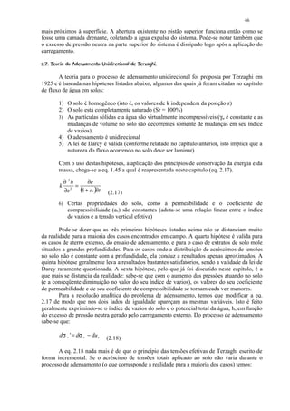 46

mais próximos à superfície. A abertura existente no pistão superior funciona então como se
fosse uma camada drenante, coletando a água expulsa do sistema. Pode-se notar também que
o excesso de pressão neutra na parte superior do sistema é dissipado logo após a aplicação do
carregamento.
C%B9%¨%3¦6#© 5¢) 3 #21)(¢%#¢¦¦ ¢¨¦¤£ ¢ 
¡ A @  8  § ¥ §  7   4 §   0 © ' § $  ! §   ©    © § ¥ ¡ ¡


       A teoria para o processo de adensamento unidirecional foi proposta por Terzaghi em
1925 e é baseada nas hipóteses listadas abaixo, algumas das quais já foram citadas no capítulo
de fluxo de água em solos:

          1) O solo é homogêneo (isto é, os valores de k independem da posição z)
          2) O solo está completamente saturado (Sr = 100%)
          3) As partículas sólidas e a água são virtualmente incompressíveis (γw é constante e as
             mudanças de volume no solo são decorrentes somente de mudanças em seu índice
             de vazios).
          4) O adensamento é unidirecional
          5) A lei de Darcy é válida (conforme relatado no capítulo anterior, isto implica que a
             natureza do fluxo ocorrendo no solo deve ser laminar)

          Com o uso destas hipóteses, a aplicação dos princípios de conservação da energia e da
          massa, chega-se a eq. 1.45 a qual é reapresentada neste capítulo (eq. 2.17).

            ∂ 2h     ∂e
           k 2 =
            ∂z   (1 + eo )∂t             (2.17)
          6) Certas propriedades do solo, como a permeabilidade e o coeficiente de
                compressibilidade (av) são constantes (adota-se uma relação linear entre o índice
                de vazios e a tensão vertical efetiva)

        Pode-se dizer que as três primeiras hipóteses listadas acima não se distanciam muito
da realidade para a maioria dos casos encontrados em campo. A quarta hipótese é valida para
os casos de aterro extenso, do ensaio de adensamento, e para o caso de extratos de solo mole
situados a grandes profundidades. Para os casos onde a distribuição de acréscimos de tensões
no solo não é constante com a profundidade, ela conduz a resultados apenas aproximados. A
quinta hipótese geralmente leva a resultados bastantes satisfatórios, sendo a validade da lei de
Darcy raramente questionada. A sexta hipótese, pelo que já foi discutido neste capítulo, é a
que mais se distancia da realidade: sabe-se que com o aumento das pressões atuando no solo
(e a conseqüente diminuição no valor do seu índice de vazios), os valores do seu coeficiente
de permeabilidade e de seu coeficiente de compressibilidade se tornam cada vez menores.
        Para a resolução analítica do problema de adensamento, temos que modificar a eq.
2.17 de modo que nos dois lados da igualdade apareçam as mesmas variáveis. Isto é feito
geralmente exprimindo-se o índice de vazios do solo e o potencial total da água, h, em função
do excesso de pressão neutra gerado pelo carregamento externo. Do processo de adensamento
sabe-se que:

           dσ v ' = dσ v − du e         (2.18)

       A eq. 2.18 nada mais é do que o princípio das tensões efetivas de Terzaghi escrito de
forma incremental. Se o acréscimo de tensões totais aplicado ao solo não varia durante o
processo de adensamento (o que corresponde a realidade para a maioria dos casos) temos:
 