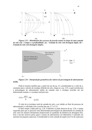49

                                                                ue                                                        ue



                                                                H/2

                       t 5 t4     t3         t2 t1                                 t5 t4       t3         t 2 t1
          H                                                           H




                                       t1  t2  t3  t4  t5
                       z                                                           z                t1  t2  t3  t4  t5

                            (a)                                (b)
       Figura 2.15 – Distribuição dos excessos de pressão neutra ao longo de uma camada
de solo com o tempo e a profundidade. (a) – Camada de solo com drenagem dupla. (b) –
Camada de solo com drenagem simples.

                                                                                                           u

                                                                Área inicial dos
                                                                valores de ue
                    Área dos valores de ue
                    para um determinado
                    tempo t                                                                             U = 1-     Área
                                                                                                                   Área




                                                                                           u
                z                                                                              e
                                                                                                    o
         Figura 2.16 – Interpretação geométrica dos valores de percentagem de adensamento
média.

       Pode-se mostrar também que, a partir do uso da eq. 2.2, considerando-se o valor de av
constante para o cálculo do recalque diferido do solo, chega-se a eq. 2.25, a qual correlaciona
a percentagem de adensamento média da camada com o recalque ocorrido até um
determinado instante e o recalque total previsto.

                    ρ (t)
         U (t ) =         ⋅ 100
                     ρ                  (2.25)

       O valor de ρ (recalque total da camada de solo, a ser obtido ao final do processo de
adensamento), é calculado com o auxílio das eqs. 2.7 a 2.12.
       O fator tempo é dado pela eq. 2.26. Conforme se pode observar da eq. 2.26, o tempo
requerido para que se processe uma determinada percentagem de adensamento na camada de
solo varia de maneira diretamente proporcional ao quadrado da distância de drenagem (Hd).
Este é um dos motivos pelos quais o ensaio de adensamento em laboratório é realizado em
amostras de pequena espessura. Considerando-se uma camada de argila com 8 m de espessura
 