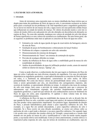5


1. FLUXO DE ÁGUA EM SOLOS.
 #" ¨¦¤£¢ 
 !      © § ¥ ¡   ¡




       Antes de iniciarmos uma exposição mais ou menos detalhada das bases teórica que se
dispõe para tratar dos problemas de fluxo de água no solo, é conveniente esclarecer as razões
pelas quais a resolução de tais problemas é de vital importância para o engenheiro geotécnico.
Ao se mover no interior de um maciço de solo, a água exerce em suas partículas sólidas forças
que influenciam no estado de tensões do maciço. Os valores de pressão neutra e com isto os
valores de tensão efetiva em cada ponto do solo são alterados em decorrência de alterações no
regime de fluxo. Na zona não saturada, mudanças nos valores de umidade do solo irão alterar
de forma significativa os seus valores de resistência ao cisalhamento. De uma forma geral, são
os seguintes os problemas onde mais se aplicam os conceitos de fluxo de água nos solos:
               $
                      Estimativa da vazão de água (perda de água do reservatório da barragem), através
                      da zona de fluxo.
               $
                      Instalação de poços de bombeamento e rebaixamento do lençol freático
               $
                      Problemas de colapso e expansão em solos não saturados
               $
                      Dimensionamento de sistemas de drenagem
               $
                      Dimensionamento de “liners” em sistemas de contenção de rejeitos
               $
                      Previsão de recalques diferidos no tempo
               $
                      Análise da influência do fluxo de água sobre a estabilidade geral da massa de solo
                      (estabilidade de taludes).
               $
                      Análise da possibilidades da água de infiltração produzir erosão, araste de material
                      sólido no interior do maciço, “piping”, etc.

        Como se pode observar, o conhecimento das leis que regem os fenômenos de fluxo de
água em solos é aplicado nas mais diversas situações da engenharia. Um caso de particular
importância na engenharia geotécnica, o qual aplica diretamente os conceitos de fluxo de água
em solos, é o fenômeno de adensamento, característico de solos moles, de baixa
permeabilidade. Por conta dos baixos valores de permeabilidade destes solos, os recalques
totais a serem apresentados por eles, em decorrência dos carregamentos impostos, não
ocorrem de imediato, se apresentando diferidos no tempo. A estimativa das taxas de recalque
do solo com tempo, bem como a previsão do tempo requerido para que o processo de
adensamento seja virtualmente esgotado, são questões freqüentemente tratadas pelo
engenheiro geotécnico, o qual terá que utilizar de seus conhecimentos acerca do fenômeno de
fluxo de água em solos, para respondê-las. O capítulo 2 deste volume trata do tema
compressibilidade/adensamento.
        A influência do fluxo de água na estabilidade das massas de solo se dá pelo fato de
que quando há fluxo no solo, a pressão a qual água está sujeita é de natureza hidrodinâmica e
este fato produz várias repercussões importantes. Em primeiro lugar, dependendo da direção
do fluxo, a pressão hidrodinâmica pode alterar o peso específico submerso do solo. Por
exemplo, se a água flui em sentido descendente, o peso específico submerso do solo é
majorado. Se o fluxo ocorre em uma direção ascendente, se exerce um esforço sobre as
partículas de solo o qual tende a diminuir o seu peso específico submerso. Em segundo lugar
e de acordo com o princípio das tensões efetivas de Terzaghi, conservando-se a tensão total
atuando em um ponto na massa de solo e modificando-se o valor da tensão neutra naquele
ponto, a sua tensão efetiva será modificada. Como já vimos anteriormente, a tensão efetiva é a
responsável pelas respostas do solo, seja em termos de resistência ao cisalhamento, seja em
 