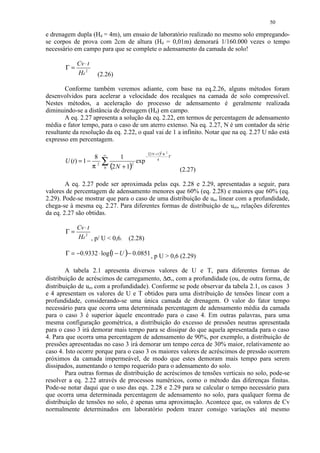 50

e drenagem dupla (Hd = 4m), um ensaio de laboratório realizado no mesmo solo empregando-
se corpos de prova com 2cm de altura (Hd = 0,01m) demorará 1/160.000 vezes o tempo
necessário em campo para que se complete o adensamento da camada de solo!

            Cv ⋅ t
       Γ=
            Hd 2     (2.26)

        Conforme também veremos adiante, com base na eq.2.26, alguns métodos foram
desenvolvidos para acelerar a velocidade dos recalques na camada de solo compressível.
Nestes métodos, a aceleração do processo de adensamento é geralmente realizada
diminuindo-se a distância de drenagem (Hd) em campo.
        A eq. 2.27 apresenta a solução da eq. 2.22, em termos de percentagem de adensamento
média e fator tempo, para o caso de um aterro extenso. Na eq. 2.27, N é um contador da série
resultante da resolução da eq. 2.22, o qual vai de 1 a infinito. Notar que na eq. 2.27 U não está
expresso em percentagem.

                        ∞                −
                                             (2 N +1)2 ⋅π 2 ⋅Γ
                    8         1
       U (t ) = 1 − 2
                   π
                        ∑ (2 N + 1)2 exp
                        0
                                                   4

                                                                 (2.27)

        A eq. 2.27 pode ser aproximada pelas eqs. 2.28 e 2.29, apresentadas a seguir, para
valores de percentagem de adensamento menores que 60% (eq. 2.28) e maiores que 60% (eq.
2.29). Pode-se mostrar que para o caso de uma distribuição de ueo linear com a profundidade,
chega-se à mesma eq. 2.27. Para diferentes formas de distribuição de ueo, relações diferentes
da eq. 2.27 são obtidas.

            Cv ⋅ t
       Γ=
            Hd 2 , p/ U  0,6.    (2.28)

       Γ = −0.9332 ⋅ log ( − U )− 0.0851 , p U  0,6 (2.29)
                         1

        A tabela 2.1 apresenta diversos valores de U e T, para diferentes formas de
distribuição de acréscimos de carregamento, ∆σv, com a profundidade (ou, de outra forma, de
distribuição de ueo com a profundidade). Conforme se pode observar da tabela 2.1, os casos 3
e 4 apresentam os valores de U e T obtidos para uma distribuição de tensões linear com a
profundidade, considerando-se uma única camada de drenagem. O valor do fator tempo
necessário para que ocorra uma determinada percentagem de adensamento média da camada
para o caso 3 é superior àquele encontrado para o caso 4. Em outras palavras, para uma
mesma configuração geométrica, a distribuição do excesso de pressões neutras apresentada
para o caso 3 irá demorar mais tempo para se dissipar do que aquela apresentada para o caso
4. Para que ocorra uma percentagem de adensamento de 90%, por exemplo, a distribuição de
pressões apresentadas no caso 3 irá demorar um tempo cerca de 30% maior, relativamente ao
caso 4. Isto ocorre porque para o caso 3 os maiores valores de acréscimos de pressão ocorrem
próximos da camada impermeável, de modo que estes demoram mais tempo para serem
dissipados, aumentando o tempo requerido para o adensamento do solo.
        Para outras formas de distribuição de acréscimos de tensões verticais no solo, pode-se
resolver a eq. 2.22 através de processos numéricos, como o método das diferenças finitas.
Pode-se notar daqui que o uso das eqs. 2.28 e 2.29 para se calcular o tempo necessário para
que ocorra uma determinada percentagem de adensamento no solo, para qualquer forma de
distribuição de tensões no solo, é apenas uma aproximação. Acontece que, os valores de Cv
normalmente determinados em laboratório podem trazer consigo variações até mesmo
 