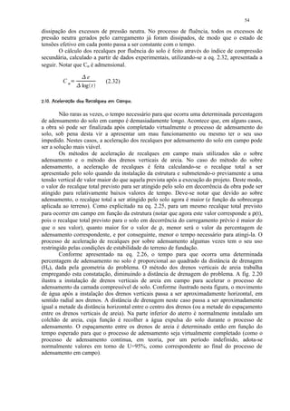54

dissipação dos excessos de pressão neutra. No processo de fluência, todos os excessos de
pressão neutra gerados pelo carregamento já foram dissipados, de modo que o estado de
tensões efetivo em cada ponto passa a ser constante com o tempo.
        O cálculo dos recalques por fluência do solo é feito através do índice de compressão
secundária, calculado a partir de dados experimentais, utilizando-se a eq. 2.32, apresentada a
seguir. Notar que Cα é admensional.
                           ¢
                 ¡            e
             C         ¢               (2.32)
                           log t

 ¥3D9 BA¥8764 %¥320(%#   ©§¥£
¤  C ! @ 9  )  5  !   1 )  '  $ !     ¤ ¨¦¤


        Não raras as vezes, o tempo necessário para que ocorra uma determinada percentagem
de adensamento do solo em campo é demasiadamente longo. Acontece que, em alguns casos,
a obra só pode ser finalizada após completado virtualmente o processo de adensamento do
solo, sob pena desta vir a apresentar um mau funcionamento ou mesmo ter o seu uso
impedido. Nestes casos, a aceleração dos recalques por adensamento do solo em campo pode
ser a solução mais viável.
        Os métodos de aceleração de recalques em campo mais utilizados são o sobre
adensamento e o método dos drenos verticais de areia. No caso do método do sobre
adensamento, a aceleração de recalques é feita calculando-se o recalque total a ser
apresentado pelo solo quando da instalação da estrutura e submetendo-o previamente a uma
tensão vertical de valor maior do que aquela prevista após a execução do projeto. Deste modo,
o valor do recalque total previsto para ser atingido pelo solo em decorrência da obra pode ser
atingido para relativamente baixos valores de tempo. Deve-se notar que devido ao sobre
adensamento, o recalque total a ser atingido pelo solo agora é maior (e função da sobrecarga
aplicada ao terreno). Como explicitado na eq. 2.25, para um mesmo recalque total previsto
para ocorrer em campo em função da estrutura (notar que agora este valor corresponde a ρ(t),
pois o recalque total previsto para o solo em decorrência do carregamento prévio é maior do
que o seu valor), quanto maior for o valor de ρ, menor será o valor da percentagem de
adensamento correspondente, e por conseguinte, menor o tempo necessário para atingi-la. O
processo de aceleração de recalques por sobre adensamento algumas vezes tem o seu uso
restringido pelas condições de estabilidade do terreno de fundação.
        Conforme apresentado na eq. 2.26, o tempo para que ocorra uma determinada
percentagem de adensamento no solo é proporcional ao quadrado da distância de drenagem
(Hd), dada pela geometria do problema. O método dos drenos verticais de areia trabalha
empregando esta constatação, diminuindo a distância de drenagem do problema. A fig. 2.20
ilustra a instalação de drenos verticais de areia em campo para acelerar o processo de
adensamento da camada compressível de solo. Conforme ilustrado nesta figura, o movimento
de água após a instalação dos drenos verticais passa a ser aproximadamente horizontal, em
sentido radial aos drenos. A distância de drenagem neste caso passa a ser aproximadamente
igual a metade da distância horizontal entre o centro dos drenos (ou a metade do espaçamento
entre os drenos verticais de areia). Na parte inferior do aterro é normalmente instalado um
colchão de areia, cuja função é recolher a água expulsa do solo durante o processo de
adensamento. O espaçamento entre os drenos de areia é determinado então em função do
tempo esperado para que o processo de adensamento seja virtualmente completado (como o
processo de adensamento continua, em teoria, por um período indefinido, adota-se
normalmente valores em torno de U=95%, como correspondente ao final do processo de
adensamento em campo).
 