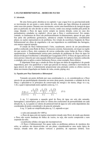 56


3. FLUXO BIDIMENSIONAL – REDES DE FLUXO
 !¢©©§¥¤¢ 
       ¨ ¦ ¡£¡


        De uma forma geral, abordou-se no capítulo 1 que a água livre ou gravitacional pode
se movimentar de um ponto a outro dentro do solo, desde que haja diferença de potencial
entre esses dois pontos. Durante esse movimento, ocorre uma transferência de energia da água
para as partículas do solo devido ao atrito viscoso, sendo essa energia medida pela perda de
carga. Quando o fluxo de água ocorre sempre na mesma direção, como no caso dos
permeâmetros estudados no capítulo1, diz-se que o fluxo é unidimensional. Em campo,
contudo, os fenômenos de fluxo são preferencialmente tri-dimensionais, apesar de que, para
boa parte dos problemas geotécnicos, adotam-se estudos bi-dimensionais, considerando
planos ou seções representativos do problema. Em virtude da ocorrência freqüente do fluxo
bidimensional em obras de engenharia e de sua importância na estabilidade das barragens,
este merece especial atenção.
        O estudo do fluxo bidimensional é feito, usualmente, através de um procedimento
gráfico conhecido como Rede de fluxo. O processo consiste, basicamente, em traçar na região
em que ocorre o fluxo, dois conjuntos de curvas conhecidas como linhas de fluxo e linhas
equipotenciais. A fundamentação teórica para resolução de problemas de fluxo de água foi
desenvolvida por Forchheimer e difundida por Casagrande (1937). O fluxo de água através do
meio poroso é descrito por uma equação diferencial (equação de Laplace), bastante conhecida
e estudada, pois se aplica a outros fenômenos físicos, como exemplo, fluxo elétrico.
        É importante frisar que o estudo do fluxo de água em obras de engenharia é de grande
importância, pois visa quantificar a vazão que percola no maciço, controlar o movimento da
água através do solo e evidentemente proporcionar uma proteção contra os efeitos nocivos
deste movimento (liquefação em fundos de valas, erosão, piping, etc).
 5AE !PI § 531 7(AE C©A(987 53©(§1(§$# ¢ 
4 ) ¨ D @ ¨ G D D H G D  F ¨ D B )  @ %  6 4 2 )  ) 0   )  ' % ¡ ¡


        Tomando um ponto definido por suas coordenadas (x, y, z), considerando-se o fluxo
através de um paralelepípedo elementar em torno deste ponto, assumindo a validade da lei de
Darcy e aplicando-se os principios de conservação da energia e da massa, chega -se a eq.
1.42, a qual é representada neste capítulo como eq. 3.1.
                                                       Q                           Q                            Q
                                       Q   kx      R       h       Q   ky      R        h       Q   kz      R        h
                    Q
                          Sr e R
                                               Q
                                                    x
                                                                           Q
                                                                                    y
                                                                                                        Q
                                                                                                                 z       (3.1)
                Q                  T       Q                           Q                            Q
                                                               S                            S
                        t 1 e
                           S                       x                               y                            z

       A eq. 3.1 representa a equação geral de fluxo de água em solo não saturado,
heterogêneo e anisotrópico, pois tanto os valores dos coeficientes de permeabilidade em cada
direção (kx, ky, kz) quanto os valores do potencial total de água no solo serão dependentes das
coordenadas do ponto considerado e do grau de saturação.
       A eq. 3.1 pode ser simplificada para eq. 3.2, supondo-se que:

       - o solo está saturado (Sr=100%);
       - o fluxo de água está em regime estacionário (steady state flow), de modo que durante
o fluxo não ocorre mudança do índice de vazios, ou seja, não ocorre compressão e nem
expansão do solo;
       - as partículas sólidas e de água são incompressíveis
       - O fluxo é bidimensional. Em quase todos os problemas práticos de mecânica dos
solos, as análises são desenvolvidas em um plano, considerando-se uma seção típica do
maciço, situada entre dois planos verticais e paralelos, de espessura unitária. Esse
 