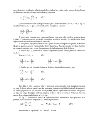 57

procedimento é justificado pela dimensão longitudinal ser muito maior que as dimensões da
seção transversal, para boa parte das obras geotécnicas.
                          ¡             2                                 ¡                   2
                                          h      ¢                                             h      (3.2)
         kx          ¡                                    kz          ¡                          0£
                                         x2                                                   z2

       Considerando-se ainda isotropia em relação à permeabilidade, isto é, kx = kz a eq. 3.2
se reduzirá na eq. 3.3, a qual é conhecida como equação de Laplace:
             ¤   2                      ¤ ¥          2
                  h                                       h                                           (3.3)
         ¤                                   ¤                    ¦       0
                 x2                                           2
                                                      z

        É importante observar que a permeabilidade k do solo não interfere na equação de
Laplace. Consequentemente, em solos isotrópicos a solução analítica do problema de fluxo
depende unicamente das condições de contorno.
        A solução da equação diferencial de Laplace é constituída por dois grupos de funções
(φ, ψ), as quais podem ser representadas dentro da zona de fluxo em estudo, por duas famílias
de curvas ortogonais entre si que formam um reticulado chamado Rede de fluxo.
        A função φ (x, z), chamada de função carga hidráulica ou função potencial, obedece a
eq. 3.4
        φ (x, z) = - k.h + c         (3.4)
         ¨ ©§                                                                 §                                                                 
                                                                                          h                                                    h
            §                            Vz                           k       §                                               Vx          k   
                 z                                                                            z                        x                               x

       A função ψ(x, z), chamada de função de fluxo, é definida de maneira que:
                                                                                        
                                                                                          h       (3.5)
                                        Vx                           k           
                 z                                                                            x
         ! §                                                                         §
                                                                                          h       (3.6)
            §                                    Vz k                                 §
                 x                                                                            z

       Para φ (x, z)=cte, o valor de h (x, z) também é uma constante. Essa situação representa
na zona de fluxo o lugar geométrico dos pontos de mesma carga hidráulica total, denominado
de linha equipotencial. Por sua vez, a função ψ(x, z)=cte, representa fisicamente a trajetória
da água ao longo da região onde se processa o fluxo. Dá-se o nome de linhas de fluxo às
curvas determinadas pela função ψ(x, z)=cte.
       Na fig. 3.1 considere a linha AB, representativa da trajetória da água passando pelo
ponto P, com velocidade tangencial (v). Dessa figura temos:
                                             Vz                   dz
         tg      #                                  #                                               ou      Vx.dz – Vz.dx = 0                            (3.7)
                                             Vx                   dx

       substituindo as equações 3.5 e 3.6 em 3.7, temos:
 