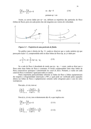 58
           ¡ ¢                  ¡ ¢ 
                           dz        £       dx 0         ¤                                   ou dψ = 0                     (3.8)
                  z                      x
                                                                                              portanto ψ = cte

        Assim, as curvas dadas por ψ = cte, definem as trajetórias das partículas de fluxo
(linhas de fluxo), pois em cada ponto elas são tangentes aos vetores de velocidade.

 z
                                                                                                 z
                                                                        B                                                    ψ1
                                                                   ψ


                                                                                     Vz                           1
                                                                                                                                    ψ2
     A
                                                                                                                       Vx
                                 P                θ
                                                                    Vx
                                                                                                                  2

                                                                                          x                                                   x


         Figura 3.1 – Trajetória de uma partícula de fluído.

       No gráfico mais à direita da fig. 3.1, pode-se observar que a vazão unitária (q) que
passa pela seção 1-2, compreendida entre as duas linhas de fluxo (ψ1, ψ 2) é dado por:

                      ¦§   1                 ¦§   1

                                                                                                     (3.9)
          q                    Vx dz                          d
              § ¥                 § ¥ ¨
                                                                  ©  ©
                                                                      © ¥   1        2
                           2                      2




        Se a rede de fluxo é desenhada de modo que ψn − ψn-1 = const., pode-se dizer que o
fluxo entre duas linhas de fluxo é constante. O trecho compreendido entre duas linhas de
fluxo consecutivas quaisquer é denominado de canal de fluxo. Portanto, a vazão em cada
canal de fluxo é constante e igual para todos os canais.
        Outra importante particularidade referente as linhas de fluxo e linhas equipotenciais
diz respeito a ortogonalidade (interseção a 90o), a qual pode ser verificada pelas equações
abaixo (as linhas de fluxo e eqüipotenciais somente serão ortogonais para o caso de solos
isotrópicos):

         Para ψ(x, z)=cte, tem-se:

              dz                                                    x           Vz
              dx
                               ¥  ©  ¥ 
                                     
                                                                                Vx
                                                                                                              (3.10)
                                    © 
                                 cte                             z

         Para φ (x, z)=cte, tem evidentemente dφ =0, o que implica em:
           !                   !
                          dz              dx 0     #                                              (3.11)
                  z                    x

              dz                ¥   ! ¥
                                        %                          x            Vx
                                                                                                     (3.12)
              dx                 cte   !
                                      %     $                    z            Vz
 