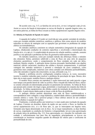59

         Logo tem-se:

              dz                £    ¤   1
              dx   ¡ ¢    cte       dz                       (3.13)
                                    dx   ¡ ¥   cte


       De acordo com a eq. 3.13, as familias de curvas φ (x, z)=cte é ortogonal a ψ(x,z)=cte.
Assim as curvas da função φ interceptam as curvas da função ψ segundo ângulos retos, ou,
em outras palavras, as linhas de fluxo cruzam as linhas equipotenciais segundo ângulos retos.
H#5 FE(C#A4@4186!431) (¨%#! ¨¨¦ ¨¦
G ' D 5B    20 5) 9 7 5   20 ' $     © § §

        A equação de Laplace (3.3) pode ser resolvida por uma grande variedade de métodos,
como por exemplo métodos numéricos, analíticos e gráficos, bem como através de modelos
reduzidos ou através de analogias com as equações que governam os problemas de campo
elétrico ou termodinâmicos.
        Os métodos analíticos consistem na solução matemática (integração) da equação de
Laplace, obedecendo condições de contorno específicas e envolvendo a determinação das
funções φ (x, z) e ψ(x,z). A complexidade do processo de solução analítica, contudo, somente
justifica a sua aplicação a problemas de fluxo de geometria relativamente simples.
        Os métodos numéricos, como por exemplo método das diferenças finitas e métodos
dos elementos finitos, permitem subdividir a zona de fluxo em uma série de pequenos
elementos geométricos, sendo o comportamento do fluxo estudado em cada um deles,
mediante funções simples. A aplicação destas técnicas pressupõe familiaridade com algebra
matricial, cálculo variacional, mecânica dos sólidos e técnicas computacionais. A principal
vantagem dos métodos numéricos é permitir a simulação de casos complexos, como
geometrias mais complicadas, materiais com várias camadas com diferentes permeabilidades,
solos não saturados e regime não estacionário, ou seja, utilizando a eq. 3.1.
        Quando o problema envolve configuração complexa torna-se, às vezes, necessário
recorrer a modelos reduzidos para resolver o problema de percolação de água. Desses, dois
tipos são os mais usuais: modelos físicos e analogia elétrica.
        O modelo físico consiste em reproduzir a seção transversal por onde percola a água
num tanque com parede lateral de vidro ou acrílico. Para o traçado das linhas de fluxo, utiliza-
se corante colocado em determinadas posições no paramento de montante. As linhas de fluxo
que passam pelo corante vão tingir a água, permitindo a visualização do conjunto das linha de
percolação. As linhas equipotenciais são obtidas a partir da instalação de piezômetros dentro
do modelo. A partir desses dados pode-se traçar a rede de fluxo do problema.
        A analogia elétrica permite determinar uma rede de fluxo estabelecendo-se a
correspondência entre voltagem e carga hidráulica, condutividade elétrica e permeabilidade e
corrente elétrica e vazão. Isto é possível porque o fluxo elétrico através de um condutor
também obedece à equação de Laplace.
        Finalmente, o método gráfico por tentativas é o mais usado para resolução da equação
de Laplace. Consiste em desenhar, dentro da região em que ocorre o fluxo, as famílias de
curvas equipotenciais φ (x, z) e de fluxo ψ(x, z), que se interceptam em ângulos retos,
formando uma figura denominada rede de fluxo. Ao se traçar manualmente, as duas famílias
de curvas, respeitando as condições de fronteira e ortogonalidade, ter-se-á uma aproximação
da solução única do problema (fig. 3.2). Essa aproximação, se o desenho for realizado com
cuidado, é suficientemente boa para fins de engenharia, principalmente se leva-se em
consideração as incertezas surgentes quando da obtenção de valores para o coeficiente de
permeabilidade do solo.
 