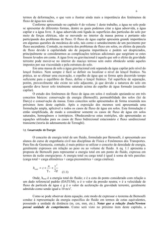 6

termos de deformações, o que vem a ilustrar ainda mais a importância dos fenômenos de
fluxo de água nos solos.
        Conforme apresentado no capítulo 4 do volume 1 deste trabalho, a água no solo pode
se apresentar de diferentes formas, dentre as quais podemos citar a água adsorvida, a água
capilar e a água livre. A água adsorvida está ligada às superfícies das partículas do solo por
meio de forças elétricas, não se movendo no interior da massa porosa e portanto não
participando dos problemas de fluxo. O fluxo de água capilar apresenta grande importância
em algumas questões da mecânica do solo, tais como o umedecimento de um pavimento por
fluxo ascendente. Contudo, na maioria dos problemas de fluxo em solos, os efeitos da parcela
de fluxo devido à capilaridade são de pequena importância e podem ser desprezados,
principalmente se considerarmos as complicações teóricas adicionais que surgiriam se estes
fossem levados em conta. A água livre ou gravitacional é aquela que sob o efeito da gravidade
terrestre pode mover-se no interior do maciço terroso sem outro obstáculo senão aqueles
impostos por sua viscosidade e pela estrutura do solo.
        Em uma massa de solo a água gravitacional está separada da água capilar pelo nível do
lençol freático. Nem sempre é fácil se definir ou localizar o nível do lençol freático. Na
prática, ao se efetuar uma escavação, o espelho de água que se forma após decorrido tempo
suficiente para o equilíbrio do fluxo, define o lençol freático. Tal superfície de separação,
porém, provavelmente não existe no solo adjacente, já que devido a natureza do solo em
questão deve haver solo totalmente saturado acima do espelho de água formado (ascensão
capilar).
        O estudo dos fenômenos de fluxo de água em solos é realizado apoiando-se em três
conceitos básicos: conservação da energia (Bernoulli), permeabilidade dos solos (lei de
Darcy) e conservação da massa. Estes conceitos serão apresentados de forma resumida nos
próximos itens deste capítulo. Após a exposição dos mesmos será apresentada uma
formulação ampla, aplicável a todos os casos de fluxo de água em solos. Esta formulação é
então simplificada, de modo a considerar somente os casos de fluxo de água em solos
saturados, homogêneos e isotrópicos. Obedecendo-se estas restrições, são apresentadas as
equações utilizadas para os casos de fluxo bidirecional estacionário e fluxo unidirecional
transiente (teoria do adensamento de Terzaghi).
 420)(¤$ ¨¦¤£ ¢ 
  3 1   © '  % § # !     © § ¥ ¡ ¡




        O conceito de energia total de um fluido, formulado por Bernoulli, é apresentado aos
alunos do curso de engenharia civil nas disciplinas de Física e Fenômenos dos Transportes.
Para fins de Geotecnia, contudo, é mais prático se utilizar o conceito de densidade de energia,
geralmente expressos em relação ao peso ou ao volume de fluido. A eq. 1.1 apresenta a
proposta de Bernoulli para representar a energia total em um ponto do fluido, expressa em
termos da razão energia/peso. A energia total ou carga total é igual à soma de três parcelas:
(carga total = carga altimétrica + carga piezométrica + carga cinética).

                                u   v2
            htotal = z +          +
                               γ w 2g       (1.1)
       Onde, htotal é a energia total do fluido; z é a cota do ponto considerado com relação a
um dado referencial padrão (DATUM); u é o valor da pressão neutra; v é a velocidade de
fluxo da partícula de água e g é o valor da aceleração da gravidade terrestre, geralmente
admitido como sendo igual a 10 m/s2.

       Como se pode observar desta equação, este modo de expressar o teorema de Bernoulli
conduz à representação da energia específica do fluido em termos de cotas equivalentes,
possuindo a unidade de distância (m, cm, mm, etc.). Notar que a relação Joule/Newton
possui unidade de comprimento. Como será visto no próximo item deste capítulo, a
 