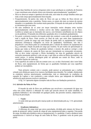 64

        Traçar duas famílias de curvas ortogonais entre si que satisfaçam as condições de fronteira
        e que constituam uma solução ótima com elementos aproximadamente “quadrados”;
        Deve-se observar sempre a aparência de toda rede, sem tratar de corrigir detalhes antes que
        toda a rede esteja aproximadamente bem traçada;
        Frequentemente, há partes das redes de fluxo em que as linhas de fluxo devem ser
        aproximadamente retas e paralelas. Nestes casos, os canais são mais ou menos do mesmo
        tamanho e os quadrados vão resultar muito parecidos. O traçado da rede pode ser facilitado
        se iniciarmos por essa zona;
        Há uma tendência de se errar em traçar transições muito abruptas entre trechos
        aproximadamente retilíneos e trechos curvos das linhas equipotenciais ou de fluxo.
        Lembre-se sempre que as transições são suaves, com formatos semelhantes aos de elipses
        ou de parábolas. O tamanho dos diferentes quadrados deve ir mudando gradualmente.
        Em geral, a primeira tentativa de traçado pode não conduzir a uma rede de quadrados em
        toda a região de fluxo. Pode ocorrer, ao final da rede, que entre duas equipotencias
        sucessivas a perda de carga seja uma fração da perda entre as equipotenciais vizinhas
        anteriores (formam-se retângulos ou invés de quadrados). Geralmente, isto não é
        prejudicial e esta fileira pode ser considerada para o cálculo do número de equipotenciais
        (neq), estimada a fração da perda de carga que resultou. Se por razões de apresentação se
        deseja que todas as fileiras de quadrados tenham o mesmo ∆h, pode-se corrigir a rede
        mudando o número de canais de fluxo seja por interpolação ou começando novamente.
        Não se deve tentar convergir a fileira incompleta em uma de quadrados através de
        correções puramente gráficas, a não ser que, o que falta ou sobra na fileira incompleta, seja
        muito pouco. A mesma abordagem pode ser aplicada aos canais de fluxo, onde se
        considera frações da vazão (q).
        Uma superfície de saída na rede em contato com o ar, se não é horizontal, não é nem linha
        de fluxo, nem equipotencial, de forma que os quadrados limitados por essa superfície
        podem ser incompletos.

             Num primeiro contato com o assunto, pode parecer ao principiante que a melhor
    solução será obtida por quem tiver maiores facilidades para desenho. Na verdade, obedecendo
    às condições teóricas anteriormente estabelecidas, está se obedecendo às condições da
    equação de Laplace e isto conduzirá a uma solução única, que independe da habilidade
    artística de quem procura resolver o problema.
             A fig. 3.6 apresenta alguns exemplos rede de fluxo em fundações permeáveis.
     ¥64 1310£)($§   ©§£¡ ¥¤ £¡
     5  2 ' ! # ' ! ' % #  !     ¨ ¦ ¢ ¢ ¢


           O traçado da rede de fluxo nos problemas que envolvem o escoamento de água nos
    solos tem como objetivo a obtenção da vazão que percola através da seção estudada, do
    gradiente hidráulico e da velocidade em qualquer ponto, das pressões neutras, subpressões e
    da força de percolação.
              7Vazão:
            A vazão total que percola pelo maciço pode ser determinada pela eq. 3.18, apresentada
    anteriormente.
              7Gradientes hidráulicos:
           A diferença de carga total que prova percolação, dividida pelo número de faixas de
    perda de potencial, indica a perda de carga de uma equipotencial para a seguinte. Esta perda
    de carga, dividida pela distância entre as equipotenciais, é o gradiente. Como a distância entre
    equipotenciais é variável ao longo de uma linha de fluxo, o gradiente varia de ponto para
    ponto.
 