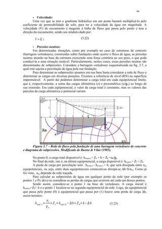 66
         




           Velocidade:
        Uma vez que se tem o gradiente hidráulico em um ponto bastará multiplicá-lo pelo
coeficiente de permeabilidade do solo, para ter a velocidade da água em magnitude. A
velocidade (V) de escoamento é tangente à linha de fluxo que passa pelo ponto e tem a
direção do escoamento, sendo seu módulo dado por:

            V Ki
               ¡




                                                                         (3.22)

         




           Pressões neutras:
        Em determinadas situações, como por exemplo no caso de estruturas de concreto
(barragem vertedouro), construídas sobre fundações onde ocorre o fluxo de água, as pressões
neutras atuarão na base da estrutura exercendo uma força contrária ao seu peso, o que pode
conduzi-la a uma situação instável. Particularmente, nestes casos, essas pressões neutras são
denominadas de subpressões. Considere a barragem vertedouro esquematizada na fig. 3.7, a
qual está sujeita a percolação de água pela sua fundação.
        Para determinar as subpressões atuantes em sua base basta considerar a rede de fluxo e
determinar as cargas em diversas posições. Fixemos a referência de nível (RN) na superfície
impermeável. A partir daí podemos determinar a carga total em cada equipotencial limite,
que é, respectivamente, a soma das cargas altimétrica (z) e piezométrica (u/ w) ao longo de
                                                                                                ¢




sua extensão. Em cada eqüipotencial, o valor da carga total é constante, mas os valores das
parcelas de carga altimétrica e potencial variam.




                                                                     RN
       Figura 3.7 – Rede de fluxo pela fundação de uma barragem vertedouro de concreto
e diagrama de subpressões. Modificado de Bueno  Vilar (1985).

          No ponto 0, a carga total disponível é: htotal(o) = Z0 + h = Z0 +u0/ w .
                                                                                          ¢




          No final da rede, isto é, na última equipotencial, a carga disponível é: htotal(f) = Zf = Z0.
          A perda de carga por percolação será : htotal(o) - htotal(o) = h, que será dissipada entre neq
equipotenciais, ou seja, entre duas equipotenciais consecutivas dissipa-se ∆h=h/neq. Como já
foi visto, neq depende da rede traçada.
          Para calcular as subpressões de água em qualquer ponto da rede (por exemplo os
pontos 1 e P), deve-se considerar as perdas de cargas que ocorrem até cada um desses pontos.
          Sendo assim, considere-se o ponto 1 na base do vertedouro. A carga inicial é
htotal(o)=Z0+ h e o ponto 1 localiza-se na segunda equipotencial da rede. Logo, da equipotencial
que passa pelo ponto (0) à equipotencial que passa por (1) houve uma perda de carga ∆h,
assim teremos:
                                u1
            h total 1                    Z 1 h total 0           h Z0 h            h
                                                             §                 §




                                     ¥                               ¥




                        £




                            ¤
                                            £            ¦       £         ¦
                                                                                       (3.23)
                                 w
 