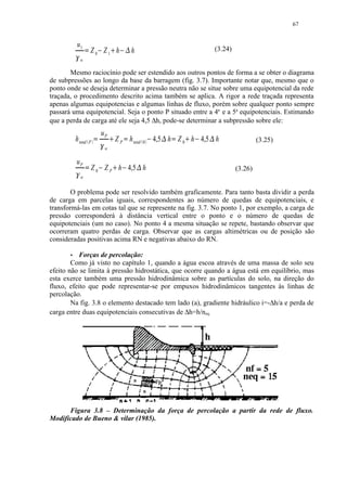 67


                   u1
                                Z0 Z1 h                                                h                                     (3.24)
                                                                                   ¤




                                                             £




                        ¡




                                        ¢                              ¢




            




                    w

       Mesmo raciocínio pode ser estendido aos outros pontos de forma a se obter o diagrama
de subpressões ao longo da base da barragem (fig. 3.7). Importante notar que, mesmo que o
ponto onde se deseja determinar a pressão neutra não se situe sobre uma equipotencial da rede
traçada, o procedimento descrito acima também se aplica. A rigor a rede traçada representa
apenas algumas equipotencias e algumas linhas de fluxo, porém sobre qualquer ponto sempre
passará uma equipotencial. Seja o ponto P situado entre a 4a e a 5a equipotenciais. Estimando
que a perda de carga até ele seja 4,5 ∆h, pode-se determinar a subpressão sobre ele:
                                                    uP
           h total                                                   Z P h total                       4,5 h Z 0 h 4,5 h
                                                         §                                                       §




                                P   ¥




                                                ¦
                                                                               ¥               0   ¨
                                                                                                         ©




                                                                                                             ¥       ¨
                                                                                                                         ©




                                                                                                                                               (3.25)
                                                     w

                   uP
               
                            £
                                Z 0 Z P h 4,5 h
                                                                         
                                                                                           




                                                                                                                                      (3.26)
                    w


        O problema pode ser resolvido também graficamente. Para tanto basta dividir a perda
de carga em parcelas iguais, correspondentes ao número de quedas de equipotenciais, e
transformá-las em cotas tal que se represente na fig. 3.7. No ponto 1, por exemplo, a carga de
pressão corresponderá à distância vertical entre o ponto e o número de quedas de
equipotenciais (um no caso). No ponto 4 a mesma situação se repete, bastando observar que
ocorreram quatro perdas de carga. Observar que as cargas altimétricas ou de posição são
consideradas positivas acima RN e negativas abaixo do RN.
        




          Forças de percolação:
        Como já visto no capítulo 1, quando a água escoa através de uma massa de solo seu
efeito não se limita à pressão hidrostática, que ocorre quando a água está em equilíbrio, mas
esta exerce também uma pressão hidrodinâmica sobre as partículas do solo, na direção do
fluxo, efeito que pode representar-se por empuxos hidrodinâmicos tangentes às linhas de
percolação.
        Na fig. 3.8 o elemento destacado tem lado (a), gradiente hidráulico i=-∆h/a e perda de
carga entre duas equipotenciais consecutivas de ∆h=h/neq.




      Figura 3.8 – Determinação da força de percolação a partir da rede de fluxo.
Modificado de Bueno  vilar (1985).
 
