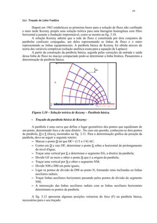 69

 4 30(%# ©!¤©©§¦¤£ ¢ 
  2 1 )  '  $          ¨ ¡¥¡ ¡


        Dupuit em 1963 estabeleceu as primeiras bases para a solução de fluxo não confinado
e mais tarde Kozeny propôs uma solução teórica para uma barragem homogênea com filtro
horizontal a jusante e fundação impermeável, como se mostra na fig. 3.10.
        A solução Kozeny admite que a rede de fluxo é constituída por dois conjuntos de
parábolas confocais conjugadas, um deles representando as linhas de fluxo e o outro
representando as linhas equipotenciais. A parábola básica de Kozeny foi obtida através da
teoria das variáveis complexas (solução analítica exata para a equação de Laplace).
        A partir da construção da parábola básica, seguida pelas correções de entrada e saída
dessa linha de fluxo no maciço compactado pode-se determinar a linha freática. Passaremos a
determinação da parábola básica.




               Figura 3.10 – Solução teórica de Kozeny – Parábola básica.
               5   Traçado da parábola básica de Kozeny:

       A parábola é uma curva que define o lugar geométrico dos pontos que equidistam de
um ponto, denominado foco e de uma diretriz . No caso em questão, conhecem-se dois pontos
da parábola, D e F (foco), mostrados na fig. 3.11. Para a determinação gráfica da posição da
parábola, deve-se seguir o seguinte roteiro:
          Marcar o ponto D tal que DC= (1/3 a 1/4) AC;
           6

          Centro em D e raio DF, determinar o ponto E sobre a horizontal do prolongamento
           6
          do nível d'água;
          Traçar uma vertical por E e determinar o segmento EG, a diretriz da parábola;
           6

          Dividir GF ao meio e obter o ponto N que é a origem da parábola;
           6

          Traçar uma vertical por N e obter o segmento NM;
           6

          Dividir NM e DM em parte iguais;
           6

          Ligar os pontos de divisão de DM ao ponto N, formando retas inclinadas ou linhas
           6
          auxiliares radiais;
          Traçar linhas auxiliares horizontais passando pelos pontos de divisão do segmento
           6
          NM;
          A intersecção das linhas auxiliares radiais com as linhas auxiliares horizontais
           6
          determinam os pontos da parábola.

       A fig. 3.12 apresenta algumas posições rotineiras do foco (F) na parábola básica,
necessárias para o seu traçado.
 