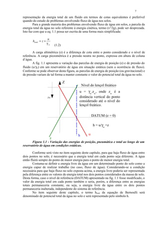 7

representação da energia total de um fluido em termos de cotas equivalentes é preferível
quando do estudo de problemas envolvendo fluxo de água nos solos.
        Para a grande maioria dos problemas envolvendo fluxo de água em solos, a parcela da
energia total da água no solo referente à energia cinética, termo (v2/2g), pode ser desprezada.
Isto faz com que a eq. 1.1 possa ser escrita de uma forma mais simplificada:

                       u
       htotal = z +
                      γw   (1.2)

        A carga altimétrica (z) é a diferença de cota entre o ponto considerado e o nível de
referência. A carga piezométrica é a pressão neutra no ponto, expressa em altura de coluna
d`água.
        A fig. 1.1 apresenta a variação das parcelas de energia de posição (z) e de pressão do
fluido (u/γw) em um reservatório de água em situação estática (sem a ocorrência de fluxo).
Conforme se pode observar desta figura, as parcelas de energia de posição (ou gravitacional) e
de pressão variam de tal forma a manter constante o valor do potencial total da água no solo.

                                   Z
                                               Nível do lençol freático
                                            u = γw.zw, onde zw é a
                      Zw                    distância vertical do ponto
                                            considerado até o nível do
                                            lençol freático.

                                                        DATUM (z = 0)

                                                        h = u/γw +z

                                           h        u
                       z
       Figura 1.1 - Variação das energias de posição, pneumática e total ao longo de um
reservatório de água em condições estáticas.

        Conforme será visto no item seguinte deste capítulo, para que haja fluxo de água entre
dois pontos no solo, é necessário que a energia total em cada ponto seja diferente. A água
então fluirá sempre do ponto de maior energia para o ponto de menor energia total.
        Costuma-se definir a energia livre da água em um determinado ponto do solo como a
energia capaz de realizar trabalho (no caso, fluxo de água). Considerando-se a condição
necessária para que haja fluxo no solo exposta acima, a energia livre poderia ser representada
pela diferença entre os valores de energia total nos dois pontos considerados da massa de solo.
Desta forma, caso o nível de referência (DATUM) apresentado na fig. 1.1 fosse modificado, o
valor da energia total em cada ponto também o seria, porém, a diferença entre as energias
totais permaneceria constante, ou seja, a energia livre da água entre os dois pontos
permaneceria inalterada, independente do sistema de referência.
        No item seguinte deste capítulo, o termo htotal da equação de Bernoulli será
denominado de potencial total da água no solo e será representado pelo símbolo h.
 