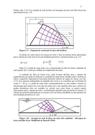 73

freática, (fig. 3.17). Um exemplo de rede de fluxo em barragem de terra com filtro de pé está
apresentado na fig. 3.18.




       Figura 3.17 – Esquema de construção de uma rede de fluxo.

        O cálculo da vazão através do maciço de terra, é feito da mesma forma apresentada
para o cálculo da vazão através de uma fundação permeável, valendo portanto a eq. 3.31.

                                               nf          (3.31)
         Q q. nf                       Q kh
                                         ¡




                                               n eq
            




        Onde, h é a perda de carga total, nf/neq é denominado de fator de forma e depende da
rede traçada. Q é a vazão por unidade de comprimento da seção.

        A avaliação do fator de forma nf/neq, pode levantar dúvidas, pois o número de
equipotenciais (neq) pode ser diferente se as perdas de carga forem contadas sobre a freática ou
sobre a superfície impermeável horizontal (fronteira inferior da região de fluxo), (ver fig.
3.17). Essa aparente ambiguidade na realidade não existe se se considerar que na fórmula da
vazão, h = ∆h neq, é a perda de carga total, consequentemente neq será sempre o mesmo se
determinado pelo número de vezes que ∆h coube em h. Isto significa dizer que o número de
perdas altimétricas deve ser contados na vertical, pois esses foram os pontos usados
efetivamente para o traçado da rede e eventualmente ajustados pela geometria do maciço. O
cálculo das pressões piezométricas no maciço se faz de forma semelhante ao das pressões em
uma fundação permeável, ja visto.




        Figura 3.18 – Exemplo de rede de fluxo em meio não confinado – Barragem de
terra com filtro de pé. Modificado de Stancati (1984).
 