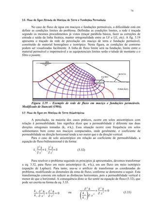74

1 ¤¢USRP2¢¢9¤!!FED(¤CB¤#@98 !¤54¤2¢¢('%#!¤¨ ¤¦¤£ ¢ 
  7  ) T  Q   I 1  H 8  G ¨ ¥     A   1  7 6 3   1 0 )  $  ¨      © § ¥ ¡ ¡


         No caso de fluxo de água em maciços e fundações permeáveis, a dificuldade está em
definir as condições limites do problema. Definidas as condições limites, a rede é traçada
segundo os mesmos procedimentos já vistos (traçar parábola básica, fazer as correções de
entrada e saída da linha freática, manter ortogonalidade entre as LF e LE, etc). A fig. 3.19
apresenta o traçado da rede de percolação em maciço de terra e fundação permeável,
constituído de material homogêneo e isotrópico. Nesta figura, as condições de contorno
podem ser visualizadas facilmente. A linha de fluxo limite será na fundação, limite entre o
material permeável e impermeável e as equipotenciais limites serão o talude de montante e o
filtro a jusante.




      Figura 3.19 – Exemplo de rede de fluxo em maciço e fundações permeáveis.
Modificado de Stancati (1984).
 @e6 ¦¢(@1 Ub#('a¤2!98 ¢F`YXD@¨ ¤¦WV ¢ 
1  7 d c  $  7 G     A   1  7 6 3 Q  ¨      © § ¥ ¡ ¡


       A percolação, na maioria dos casos práticos, ocorre em solos anisotrópicos com
relação à permeabilidade. Isto significa dizer que a permeabilidade é diferente nas duas
direções ortogonais tomadas (kx ≠ kz). Essa situação ocorre com frequência em solos
sedimentares bem como nos maciços compactados, onde geralmente, o coeficiente de
permeabilidade na direção horizontal tende a ser maior que o da direção vertical.
       Para o caso de solo anisotrópico em relação ao coeficiente de permeabilidade, a
equação de fluxo bidimensional é da forma:
                       f           2               f       2
                                    h      h
             kx    f                 2
                                       kz 2 0
                                           g       f            h                (3.32)
                                   x      z

        Para resolver o problema seguindo os principios já apresentados, devemos transformar
a eq. 3.32, para fluxo em meio anisotrópico (kx ≠ kz), em um fluxo em meio isotrópico
(equação de Laplace). Para tanto, usa-se o artifício de transformar as coordenadas do
problema, modificando as dimensões da zona de fluxo, conforme se demonstra a seguir. Esta
transformação consiste em reduzir as distâncias horizontais, pois a permeabilidade vertical é
menor do que a horizontal. A consequência disto se faz sentir na equação de fluxo (3.32), que
pode ser escrita na forma da eq. 3.33.
                                                                                      i   2                           i   2
                               i                       i                                          h                        h
              kx                       2
                                        h                  2
                                                                h                                                                  0
                           i                           i                0   ou      kz        i           2
                                                                                                              p   i
                                                                                                                          z2   q       (3.33)
              kz                       x2      p
                                                               z2   q                                 x
                                                                                    kx
 