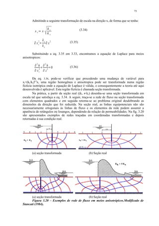 75


       Admitindo a seguinte transformação de escala na direção x, de forma que se tenha:

                                                  kz            (3.34)
                     xt               x
                           




                                                  kx

                                      kz 2
                      x 2t                             (3.35)
         ¡                                    ¡




                              ¢




                                         x
                                      kx

       Substituindo a eq. 3.35 em 3.33, encontramos a equação de Laplace para meios
anisotropicos:
                 £




                      2               £




                                          2
                       h                   h           (3.36)
             £




                       2              £




                                            2
                                              0
                      xt                  z
                                  ¤               ¥




         Da eq. 3.36, pode-se verificar que procedendo uma mudança de variável para
xt=(kz/kx)0.5x, uma região homogênea e anisotropica pode ser transformada numa região
fictícia isotrópica onde a equação de Laplace é válida, e consequentemente a teoria até aqui
desenvolvida é aplicável. Esta região fictícia é chamada seção transformada.
         Na prática, a partir da seção real ((kx ≠ kz) desenha-se uma seção transformada em
escala tal que satisfaça a eq. 3.34. A seguir, traça-se a rede de fluxo na seção transformada
com elementos quadrados e em seguida retorna-se ao problema original desdobrando as
dimensões da direção que foi reduzida. Na seção real, as linhas equipotenciais não são
necessariamente ortogonais às linhas de fluxo e os elementos da rede podem assumir a
aparência de retângulos ou losangos, dependendo da relação de permeabilidades. Na fig. 3.20
são apresentados exemplos de redes traçadas em coordenadas transformadas e depois
retornadas à sua condição real.




       (a) seção transformada                                            (b) Seção real




      (a) seção transformada                (b) Seção real
      Figura 3.20 – Exemplos de rede de fluxo em meios anisotrópicos.Modificado de
Stancati (1984).
 