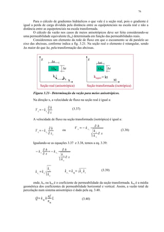 76


       Para o cálculo de gradientes hidráulicos o que vale é a seção real, pois o gradiente é
igual a perda de carga dividida pela distância entre as equipotenciais na escala real e não a
distância entre as equipotenciais na escala transformada.
       O cálculo da vazão nos casos de meios anisotrópicos deve ser feita considerando-se
uma permeabilidade equivalente (keq) determinada em função das permeabilidades reais.
       Consideremos um elemento da rede de fluxo em que o escoamento se dá paralelo ao
eixo das abcissas, conforme indica a fig. 3.21. Na seção real o elemento é retangular, sendo
∆x maior do que ∆z, pela transformação das abcissas.


                         z                                                                                 z
                                                              ∆x                                                        ∆xt
                                                              vx                ∆z                                      vx      ∆z

                                                                   kz           kx                                 kequiv = kt
                                                                                     x
                                                                                     x                                               xt
                         Seção real (anisotrópica)                                                         Seção transformada (isotrópica)

       Figura 3.21– Determinação da vazão para meios anisotrópicos.

       Na direção x, a velocidade de fluxo na seção real é igual a:
                                                  ¢
                     ¡                                        h                              (3.37)
         Vx                          kx       ¢
                                                              x
       A velocidade de fluxo na seção transformada (isotrópica) é igual a:
                                                          ¦                                                            h
                                                              h                               Vx   ¨ ©§   kx
         Vx                          kx               ¦                         ou                             t
                                                                                                                   kz                    (3.38)
                     ¤ ¥£                 t
                                                              xt                                                            x
                                                                                                                   kx

       Igualando-se as equações 3.37 e 3.38, temos a eq. 3.39:
                                     h
                                                                                h
                kx                                             kx
                                      x                                 t
                                                                            kz      x
                                                                            kx

                                              kz                                                                            (3.39)
         kx kx                                                                   k x k eq        kx kz
                 t                           kx                                     t




       onde, kxt ou keq é o coeficiente de permeabilidade da seção transformada. keq é a média
geométrica dos coeficientes de permeabilidade horizontal e vertical. Assim, a vazão total de
percolação num sistema anisotrópico é dado pela eq. 3.40.
                                              nf
         Q k eq h
                                                  L                                                  (3.40)
                                              n eq
 