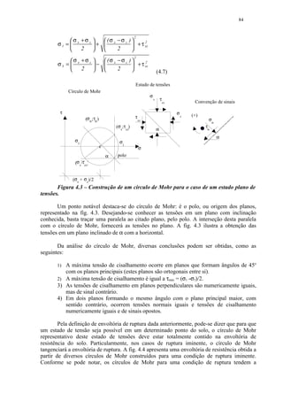 84



            σ +σ z            (σ −σ z
                                                     2
                                                )
       σ1 =  x            +  x                  + τ xz
                                                        2

               2                2              

            σ +σ z    (σ − σ z ) 
                                                     2

       σ3 =  x     −  x           + τ xz
                                          2

               2         2                                        (4.7)

                                                     Estado de tensões
            Círculo de Mohr
                                                              σ
                                                                  z       τ
                                                                              zx            Convenção de sinais

        τ                                                                          σ
                                                     τ                                     (+)
                     (σα ; τα )
                                                                                       x
                                                         xz                                       σ
                                                                                                      α
                                          (σx;τxz)                                               τα
                                                                      α
                                                                                                          α
               σ                            σ
                3                            1
                                  c                      σ
                                      α   polo
               (σ z;τzx)


              (σx + σz)/2
       Figura 4.3 – Construção de um círculo de Mohr para o caso de um estado plano de
tensões.

       Um ponto notável destaca-se do círculo de Mohr: é o polo, ou origem dos planos,
representado na fig. 4.3. Desejando-se conhecer as tensões em um plano com inclinação
conhecida, basta traçar uma paralela ao citado plano, pelo polo. A interseção desta paralela
com o círculo de Mohr, fornecerá as tensões no plano. A fig. 4.3 ilustra a obtenção das
tensões em um plano inclinado de α com a horizontal.

       Da análise do círculo de Mohr, diversas conclusões podem ser obtidas, como as
seguintes:

       1) A máxima tensão de cisalhamento ocorre em planos que formam ângulos de 45o
          com os planos principais (estes planos são ortogonais entre si).
       2) A máxima tensão de cisalhamento é igual a τmáx = (σ1 -σ3)/2.
       3) As tensões de cisalhamento em planos perpendiculares são numericamente iguais,
          mas de sinal contrário.
       4) Em dois planos formando o mesmo ângulo com o plano principal maior, com
          sentido contrário, ocorrem tensões normais iguais e tensões de cisalhamento
          numericamente iguais e de sinais opostos.

        Pela definição de envoltória de ruptura dada anteriormente, pode-se dizer que para que
um estado de tensão seja possível em um determinado ponto do solo, o círculo de Mohr
representativo deste estado de tensões deve estar totalmente contido na envoltória de
resistência do solo. Particularmente, nos casos de ruptura iminente, o círculo de Mohr
tangenciará a envoltória de ruptura. A fig. 4.4 apresenta uma envoltória de resistência obtida a
partir de diversos círculos de Mohr construídos para uma condição de ruptura iminente.
Conforme se pode notar, os círculos de Mohr para uma condição de ruptura tendem a
 
