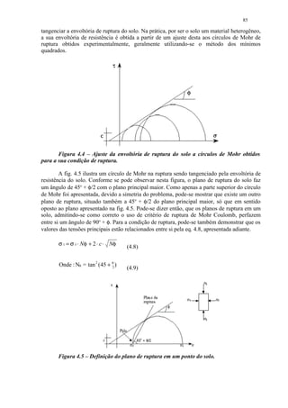 85

tangenciar a envoltória de ruptura do solo. Na prática, por ser o solo um material heterogêneo,
a sua envoltória de resistência é obtida a partir de um ajuste desta aos círculos de Mohr de
ruptura obtidos experimentalmente, geralmente utilizando-se o método dos mínimos
quadrados.




       Figura 4.4 – Ajuste da envoltória de ruptura do solo a círculos de Mohr obtidos
para a sua condição de ruptura.

        A fig. 4.5 ilustra um círculo de Mohr na ruptura sendo tangenciado pela envoltória de
resistência do solo. Conforme se pode observar nesta figura, o plano de ruptura do solo faz
um ângulo de 45o + φ/2 com o plano principal maior. Como apenas a parte superior do círculo
de Mohr foi apresentada, devido a simetria do problema, pode-se mostrar que existe um outro
plano de ruptura, situado também a 45o + φ/2 do plano principal maior, só que em sentido
oposto ao plano apresentado na fig. 4.5. Pode-se dizer então, que os planos de ruptura em um
solo, admitindo-se como correto o uso de critério de ruptura de Mohr Coulomb, perfazem
entre si um ângulo de 90o + φ. Para a condição de ruptura, pode-se também demonstrar que os
valores das tensões principais estão relacionados entre si pela eq. 4.8, apresentada adiante.

       σ 1 = σ 3 ⋅ Nφ + 2 ⋅ c ⋅ Nφ   (4.8)


       Onde : Nφ = tan 2 (45 + φ )
                               2     (4.9)




       Figura 4.5 – Definição do plano de ruptura em um ponto do solo.
 