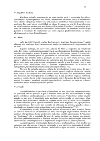86

 ! (%#  ¨§ ¨¦¤¢  ¢ 
§ ' ! $ § !  ©    © § ¥ £ ¡ ¡


        Conforme relatado anteriormente, de uma maneira geral, a resistência dos solos é
decorrente da ação integrada de dois fatores, denominados de atrito e coesão. Conforme será
visto adiante, o ângulo de atrito do solo está associado ao efeito de entrosamento entre as suas
partículas. Por outro lado, a possibilidade ou não de drenagem, ou seja, do desenvolvimento
de pressões neutras, merece uma atenção especial no estudo dos solos. Como princípio geral,
deve ser fixado que o fenômeno de cisalhamento é basicamente um fenômeno de atrito e que
portanto a resistência de cisalhamento dos solos depende predominantemente da tensão
efetiva normal ao plano de cisalhamento.
  65310¢  ¢ 
! © 4  2 ¡)¡ ¡


        A lei de atrito Coulomb resultou de observações empíricas. Posteriormente, Terzaghi
elaborou uma teoria que fornece embasamento teórico para as constatações empíricas das leis
de atrito.
        Segundo Terzaghi, em sua “Teoria Adesiva do Atrito”, a superfície de contato real
entre dois corpos constitui apenas uma parcela da superfície aparente de contato, dado que em
um nível microscópico, as superfícies dos materiais são efetivamente rugosas. O contato entre
as partículas se dá então apenas nas protuberâncias mais salientes. Sendo assim, as tensões
transmitidas nos contatos entre as partículas de solo são de valor muito elevado, sendo
razoável admitir que haja plastificação do material na área dos contatos entre as partículas.
Deste modo, caso haja acréscimos de carregamento no solo, a área de contato entre as suas
partículas (zona plastificada), tende a aumentar proporcionalmente ao acréscimo de
carregamento, resultando em uma maior resistência por atrito do solo.
        No caso de partículas grossas, a altura das protuberâncias é muito menor do que o
diâmetro das partículas, de modo que cada contato aparente engloba minúsculos contatos
reais, donde se deve esperar altas tensões nesses pontos de contato. Nas partículas finas, ainda
que mais lisas, são pouco prováveis os contatos face a face, devido às forças de superfície.
Assim, os contatos devem se dar, predominantemente, através das quinas das partículas e cada
contato deve ocorrer através de uma única protuberância, resultando um esquema resistente
semelhante ao que ocorre nas partículas grossas.
 ¢¨9¤7 ¢  ¢ 
! @ § ¥ ! 8 ¡ ¡ ¡


        A coesão consiste na parcela de resistência de um solo que existe independentemente
de quaisquer tensões aplicadas e que se mantém, ainda que não necessariamente a longo
prazo, se todas as tensões aplicadas ao solo forem removidas. Várias fontes podem originar
coesão em um solo. A cimentação entre partículas proporcionada por carbonatos, sílica,
óxidos de ferro, dentre outras substâncias, responde muitas vezes por altos valores de coesão.
É interessante notar que os agentes cimentantes podem advir do próprio solo, após processos
de intemperização. Tal ocorre, por exemplo, na silificação de arenitos, quando a sílica é
dissolvida pela água percolante e depositada como cimento (Paraguassu, 1972).
        Excetuando-se o efeito da cimentação, pode-se afirmar serem todas as outras formas
de coesão o resultado de um fenômeno de atrito causado por forças normais, atuantes nos
contatos inter-partículas. Essas tensões inter-partículas, também denominadas de “internas”
ou “intrínsecas”, são o resultado da ação de muitas variáveis no sistema solo-água-ar-
eletrólitos, podendo-se destacar as forças de atração e de repulsão, originadas por fenômenos
eletrostáticos e eletromagnéticos e as propriedades da água adsorvida junto às partículas.
        A coesão aparente é uma parcela da resistência ao cisalhamento de solos úmidos, não
saturados, que não tem sua origem na cimentação e nem nas forças intrínsecas de atração.
Esse tipo de coesão deve-se ao efeito de capilaridade na água intersticial. A pressão neutra
 