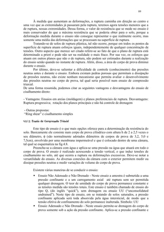 89


         À medida que aumentam as deformações, a ruptura caminha em direção ao centro e
uma vez que as extremidades já passaram pela ruptura, teremos agora tensões menores que a
de ruptura, nessas extremidades. Dessa forma, o valor de resistência que se mede no ensaio é
mais conservador do que a máxima resistência que se poderia obter para o solo, porque a
deformação medida durante o ensaio não consegue representar o que realmente ocorre, mas
somente uma média das deformações que se processam na superfície de ruptura.
         Tratando-se de solos de ruptura plástica, tal não ocorre, porque em todos os pontos da
superfície de ruptura atuam esforços iguais, independentemente de qualquer concentração de
tensões. Outro aspecto que merece ser citado refere-se ao fato de que o plano de ruptura está
determinado a priori e pode não ser na realidade o mais fraco. Por sua vez, os esforços que
atuam em outros planos que não o de ruptura, não podem ser estimados durante a realização
do ensaio senão quando no instante de ruptura. Além, disso, a área do corpo de prova diminui
durante o ensaio.
         Por último, deve-se salientar a dificuldade de controle (conhecimento) das pressões
neutras antes e durante o ensaio. Embora existam pedras porosas que permitam a dissipação
de pressões neutras, não existe nenhum mecanismo que permita avaliar o desenvolvimento
das pressões neutras no corpo de prova, tal qual seria possível num ensaio de compressão
triaxial.
De uma forma resumida, podemos citar as seguintes vantagens e desvantagens do ensaio de
cisalhamento direto:

- Vantagens: Ensaios em areias (moldagem) e planos preferenciais de ruptura. Desvantagens:
Ruptura progressiva; rotação dos planos principais e não há controle de drenagem

- Outras propostas:
“Ring shear” e cisalhamento simples
 A ¤¢ 876¤¢321)'%$  ¢¤¨ §¦¤£ ¢ 
@  9  0 5  4   !0 (   # !     © ¡ ¡¥¡ ¡


        Este tipo de ensaio é o que mais opções oferece para a determinação da resistência do
solo. Basicamente ele consiste num corpo de prova cilíndrico com altura h de 2 a 2,5 vezes o
seu diâmetro, φ (são normalmente adotados diâmetros de corpos de prova de 3,2, 5,0 e
7,5cm), envolvido por uma membrana impermeável e que é colocado dentro de uma câmara,
tal qual se esquematiza na fig.4.8.
        Preenche-se a câmara com água e aplica-se uma pressão na água que atuará em todo o
corpo de prova. O ensaio é realizado acrescendo a tensão vertical, o que induz tensões de
cisalhamento no solo, até que ocorra a ruptura ou deformações excessivas. Deve-se notar a
versatilidade do ensaio. As diversas conexões da câmara com o exterior permitem medir ou
dissipar pressões neutras e medir variações de volume do corpo de prova.

          Existem várias maneiras de se conduzir o ensaio:
            
                Ensaio Não Adensado e Não Drenado - Neste ensaio a amostra é submetida a uma
                pressão confinante e a um carregamento axial até ruptura sem ser permitida
                qualquer drenagem. O teor de umidade do corpo de prova permanece constante e
                as tensões medida são tensões totais. Este ensaio é também chamado de ensaio do
                tipo Q, (do inglês “quick”), sem drenagem ou ensaio UU (“unconsolidated
                undrained”). Neste tipo de ensaio, em se tratando de solos saturados, a pressão
                confinante aplicada será toda absorvida pela água intersticial, de modo que a
                tensão efetiva de confinamento do solo permanece inalterada. Símbolo: UU
            
                Ensaio Adensado e Não Drenado - Neste ensaio permite-se drenagem do corpo de
                prova somente sob a ação da pressão confinante. Aplica-se a pressão confinante e
 