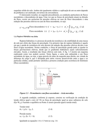 9

esqueleto sólido do solo. Ambos são igualmente válidos e a aplicação de um ou outro depende
do problema a ser analisado, em termos de conveniência.
       É interessante ressaltar, no segundo procedimento, as condições particulares de fluxos
ascendentes e descendentes de água. Uma vez que as forças de percolação atuam na direção
do fluxo, ocorre um acréscimo de pressões efetivas no caso de fluxo descendente e uma
redução das pressões efetivas no caso de fluxo ascendente, os seja:


           γ ' =γ sub ± fp Fluxo descendente (+): γ` = γsub + γ w·i →
                                                                                      '
                                                                              7
                                                                                      v
                                                                                          9 @8       A

                                                                                                          su b      B
                                                                                                                            A

                                                                                                                                w       C
                                                                                                                                            i dzC



                               Fluxo ascendente (-): γ` = γsub - γ w·i→           '
                                                                          7
                                                                                  v
                                                                                      9 D8       A

                                                                                                         su b   E
                                                                                                                        A

                                                                                                                                w   C
                                                                                                                                        i dzC


 ¨¦£ ¤£ ¢ 
     §  © § ¥ ¡ ¡    21 6520('  $! 
                       3 % 1 4 3 1 )  % § # 




        Ruptura hidráulica é o processo de perda da resistência e da estabilidade de uma massa
de solo por efeito das forças de percolação. Um primeiro tipo de ruptura hidráulica é aquele
em que a perda de resistência do solo decorre da redução das pressões efetivas devido a um
fluxo d`àgua ascendente. Nestas condições, a força de percolação gerada pode se igualar às
forças gravitacionais efetivas, desde que os gradientes hidráulicos sejam suficientemente
elevados. Assim, a resultante das forças efetivas será nula. A fig. 1.3 mostra um esquema
explicando como isso poderá ocorrer. Nesta figura, a areia está submetida a um fluxo
ascendente de água, ou seja, a água percola do ramo da esquerda para direita, em virtude da
diferença de carga h, que é dissipada pelo atrito viscoso desenvolvido entre a água e as
partículas sólidas, sendo portanto satisfeita a primeira condição para ocorrência do fenômeno
(fluxo ascendente).



                                                        h
                                                 h1           Areia
                                                              saturada
                                                 L

                                                       A


           Figura 1.3 – Permeâmetro com fluxo ascendente – Areia movediça.

       A segunda condição, conforme já exposto, consiste na verificação da condição de
tensão efetiva igual a zero (σ`=0) ou força de percolação igual ao peso submerso do solo
(Fp=Wsub). Fazendo o equilíbrio no Ponto A temos (pressão igual à tensão total):

           Tensão total:
           σA = γw.h1 + γsat. L                       (1.4)

           Pressão neutra
           uA = γw. (h1 +L + h)                       (1.5)

           Igualando as equações 1.4 e 1.5 tem-se a eq. 1.6:
 