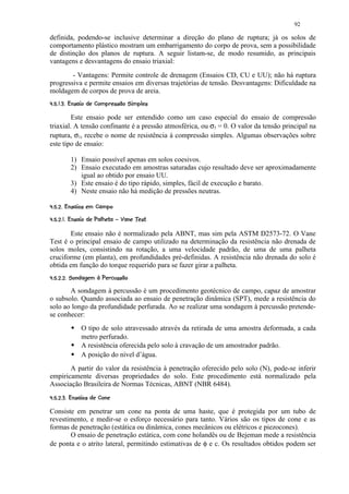 92

definida, podendo-se inclusive determinar a direção do plano de ruptura; já os solos de
comportamento plástico mostram um embarrigamento do corpo de prova, sem a possibilidade
de distinção dos planos de ruptura. A seguir listam-se, de modo resumido, as principais
vantagens e desvantagens do ensaio triaxial:
        - Vantagens: Permite controle de drenagem (Ensaios CD, CU e UU); não há ruptura
progressiva e permite ensaios em diversas trajetórias de tensão. Desvantagens: Dificuldade na
moldagem de corpos de prova de areia.
 ¢! %( 65¤¢210(¢%$  ¢¢¨ §¦¤£ ¢ 
 7 '  4  3   !) '   # !     © ¡ ¡¥¡ ¡


         Este ensaio pode ser entendido como um caso especial do ensaio de compressão
triaxial. A tensão confinante é a pressão atmosférica, ou σ3 = 0. O valor da tensão principal na
ruptura, σ1, recebe o nome de resistência à compressão simples. Algumas observações sobre
este tipo de ensaio:

           1) Ensaio possível apenas em solos coesivos.
           2) Ensaio executado em amostras saturadas cujo resultado deve ser aproximadamente
              igual ao obtido por ensaio UU.
           3) Este ensaio é do tipo rápido, simples, fácil de execução e barato.
           4) Neste ensaio não há medição de pressões neutras.
 C(%BA@2 ¢9%¤8 ¤£ ¢ 
 '   #  !      © ¡ ¡ ¡

 21C@T¤SR$01¢H GCF@ ¢§D¤8 ¤£ ¢ 
I  ! U !   Q P  I ! 7  E !      © ¡¥¡ ¡ ¡


       Este ensaio não é normalizado pela ABNT, mas sim pela ASTM D2573-72. O Vane
Test é o principal ensaio de campo utilizado na determinação da resistência não drenada de
solos moles, consistindo na rotação, a uma velocidade padrão, de uma de uma palheta
cruciforme (em planta), em profundidades pré-definidas. A resistência não drenada do solo é
obtida em função do torque requerido para se fazer girar a palheta.
 ¤¢29aCRYA¤AG2¢V¤8 ¤8 ¤£ ¢ 
 3   b ` ) ! E X  ! W     4 ¡ ¡ ¡ ¡

       A sondagem à percussão é um procedimento geotécnico de campo, capaz de amostrar
o subsolo. Quando associada ao ensaio de penetração dinâmica (SPT), mede a resistência do
solo ao longo da profundidade perfurada. Ao se realizar uma sondagem à percussão pretende-
se conhecer:
             
                 O tipo de solo atravessado através da retirada de uma amostra deformada, a cada
                 metro perfurado.
             
                 A resistência oferecida pelo solo à cravação de um amostrador padrão.
             
                 A posição do nível d’água.
       A partir do valor da resistência à penetração oferecido pelo solo (N), pode-se inferir
empiricamente diversas propriedades do solo. Este procedimento está normalizado pela
Associação Brasileira de Normas Técnicas, ABNT (NBR 6484).
 T¢%$ 2 ¢9%¢¨ ¤8 ¤£ ¢ 
!   # !      © ¡ ¡ ¡ ¡


Consiste em penetrar um cone na ponta de uma haste, que é protegida por um tubo de
revestimento, e medir-se o esforço necessário para tanto. Vários são os tipos de cone e as
formas de penetração (estática ou dinâmica, cones mecânicos ou elétricos e piezocones).
       O ensaio de penetração estática, com cone holandês ou de Bejeman mede a resistência
de ponta e o atrito lateral, permitindo estimativas de φ e c. Os resultados obtidos podem ser
 
