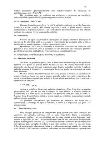 93

usados diretamente (preferencialmente) para dimensionamento de fundações, ou
correlacionados com o N do SPT.
       Há correlações entre os resultados das sondagens e parâmetros de resistência,
deformabilidade e permeabilidade para uma grande variedade de solos.
 15 ¤6553%1%0('%#!¦ ¢ ¨¦  ¤¥ ¤£ ¢ 
8 7 ©  4 2 $   )©  $       © § ¡ ¡ ¡ ¡

       O ensaio de cisalhamento direto “in situ” é realizado geralmente em argilas fissuradas,
folhelhos e rochas brandas. São ensaios especiais e caros exigindo muitos cuidados,
conhecimento e preparativos prévios. Eles visam abarcar descontinuidades que não estariam
contidas em corpos de provas usuais em laboratórios.
 11 0E¢%C1BA19 ¤£ ¢ 
  © D  $ )   @ ¡ ¡ ¡


        Consiste em após a ocorrência de uma ruptura em campo, estimar os parâmetros de
resistência do solo. Para tanto é necessário o conhecimento da geometria, antes e após a
ruptura, cargas atuantes, pressões e outros elementos relevantes.
        Quando um caso é bem documentado, a retroanálise nos fornece os resultados mais
precisos e mais confiáveis, pois a ocorrência de um fenômeno em verdadeira grandeza
possibilita em muito a ampliação dos conhecimentos da Mecânica dos Solos.
 Ecb!¢ ¢ 1'¤'RW C1G1`YR$ ¦`YEG'¦SH CE!U3¦SH IR 5PI5GA¨F ¢ 
$      © H $   $ ©    a 7 X   $ X  $ W   © ) V  T   ©  Q )  H  )  § ¡ ¡

 ¦ Pqp¦h R1!%E ¤1BAfeF ¢ 
 ©  ) i   W © H g  ©   @ ¡d¡ ¡


        Nos solos de granulação grossa, dada a forma mais ou menos regular das partículas,
reduzem-se os pontos de contato dentro da massa de solo. As tensões transmitidas nesses
pontos são altas fazendo com que os contatos sejam diretos, partícula a partícula. A ação da
película adsorvida é desprezível e a resistência das areias resulta exclusivamente do atrito
entre partículas.
        Os altos valores de permeabilidade dos solos grossos, a exceção da ocorrência de
eventos sísmicos, fazem com que a situação drenada melhor represente a resistência das
areias. A equação representativa da resistência desses solos é, por analogia com o atrito entre
corpos sólidos, da forma:

            τ = σ '⋅tg (φ ') (4.10)

        A rigor, a resistência das areias é atribuída a duas fontes. Uma delas, deve-se ao atrito
propriamente dito, que por sua vez se compõe de duas parcelas: a primeira, devida ao
deslizamento e a outra devida ao rolamento das partículas, uma por sobre as outras. A
Segunda fonte de contribuição refere-se a uma parcela de resistência estrutural representada
pelo arranjo das partículas.
        As principais características que interferem na resistência das areias são a
compacidade, a presença de água, o tamanho, a forma e a rugosidade dos grãos e a
granulometria.
 SH I chE$ R¦U3CH BE5BrefeF ¢ 
$ © Q ) §  © u  t  W  © W s ¡d¡d¡ ¡


        Uma situação particular de carregamento pode ocorrer com areias saturadas em
condições não drenadas, sobretudo com as areias finas fofas. Frente a solicitações
extremamente rápidas e na impossibilidade das pressões neutras serem dissipadas, pode
ocorrer a liquefação do solo. Um fenômeno desse tipo foi uma das causas da espetacular
ruptura da barragem de Fort Peck (EUA), construída em aterro hidráulico. Tal fenômeno pode
ser explicado pelas variações de volume a que estão sujeitos os solos. No caso das areias
fofas, de compacidade relativamente baixa, o cisalhamento provoca redução de volume do
solo. Estando o solo saturado, e sendo as solicitações no solo suficientemente rápidas (como
 