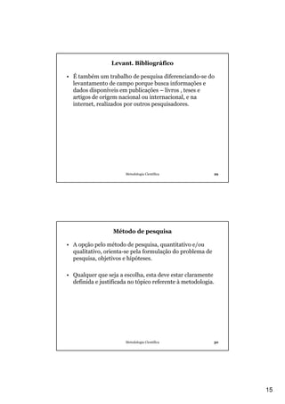 Levant. Bibliográfico

• É também um trabalho de pesquisa diferenciando-se do
  levantamento de campo porque busca informações e
  dados disponíveis em publicações – livros , teses e
  artigos de origem nacional ou internacional, e na
  internet, realizados por outros pesquisadores.




                       Metodologia Científica              29




                  Método de pesquisa

• A opção pelo método de pesquisa, quantitativo e/ou
  qualitativo, orienta-se pela formulação do problema de
  pesquisa, objetivos e hipóteses.

• Qualquer que seja a escolha, esta deve estar claramente
  definida e justificada no tópico referente à metodologia.




                       Metodologia Científica              30




                                                                15
 