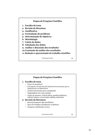 Etapas da Pesquisa Científica

1. Escolha do tema
2. Revisão de literatura
3. Justificativa
4. Formulação do problema
5. Determinação de objetivos
6. Metodologia
7. Coleta de dados
8. Tabulação dos dados
9. Análise e discussão dos resultados
10.Conclusão da análise dos resultados
11. Redação e apresentação do trabalho científico

                        Metodologia Científica                 33




            Etapas da Pesquisa Científica

1. Escolha do tema
  – O que vou pesquisar?
  – Um aspecto ou uma área de interesse de um assunto que se
    deseja provar ou desenvolver
  – Assunto interessante para o pesquisador
  – Originalidade não é pré-requisito
  – Fontes de assuntos: vivência diária, questões polêmicas,
    reflexão, leituras, conversações, debates, discussões
2. Revisão de literatura
  – Quem já pesquisou algo semelhante?
  – Busca de trabalhos semelhantes ou idênticos
  – Pesquisas e publicações na área



                        Metodologia Científica                 34




                                                                    17
 