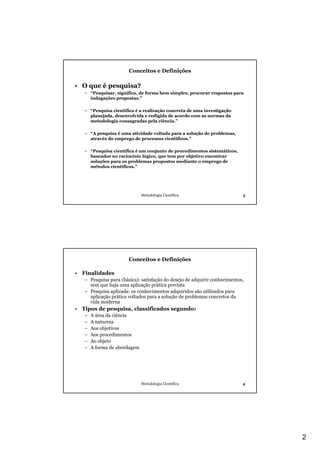 Conceitos e Definições

• O que é pesquisa?
   – “Pesquisar, significa, de forma bem simples, procurar respostas para
     indagações propostas.”

   – “Pesquisa científica é a realização concreta de uma investigação
     planejada, desenvolvida e redigida de acordo com as normas da
     metodologia consagradas pela ciência.”

   – “A pesquisa é uma atividade voltada para a solução de problemas,
     através do emprego de processos científicos.”

   – “Pesquisa científica é um conjunto de procedimentos sistemáticos,
     baseados no raciocínio lógico, que tem por objetivo encontrar
     soluções para os problemas propostos mediante o emprego de
     métodos científicos.”




                              Metodologia Científica                       3




                       Conceitos e Definições

• Finalidades
   – Pesquisa pura (básica): satisfação do desejo de adquirir conhecimentos,
     sem que haja uma aplicação prática prevista
   – Pesquisa aplicada: os conhecimentos adquiridos são utilizados para
     aplicação prática voltados para a solução de problemas concretos da
     vida moderna
• Tipos de pesquisa, classificados segundo:
   –   A área da ciência
   –   A natureza
   –   Aos objetivos
   –   Aos procedimentos
   –   Ao objeto
   –   A forma de abordagem




                              Metodologia Científica                       4




                                                                               2
 