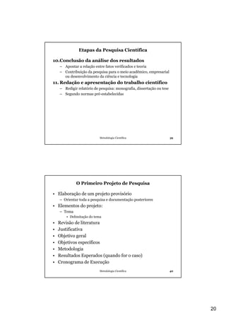 Etapas da Pesquisa Científica

10.Conclusão da análise dos resultados
    – Apontar a relação entre fatos verificados e teoria
    – Contribuição da pesquisa para o meio acadêmico, empresarial
      ou desenvolvimento da ciência e tecnologia
11. Redação e apresentação do trabalho científico
    – Redigir relatório de pesquisa: monografia, dissertação ou tese
    – Segundo normas pré-estabelecidas




                            Metodologia Científica                     39




             O Primeiro Projeto de Pesquisa

• Elaboração de um projeto provisório
    – Orientar toda a pesquisa e documentação posteriores
• Elementos do projeto:
    – Tema
        • Delimitação do tema
•   Revisão de literatura
•   Justificativa
•   Objetivo geral
•   Objetivos específicos
•   Metodologia
•   Resultados Esperados (quando for o caso)
•   Cronograma de Execução
                            Metodologia Científica                     40




                                                                            20
 