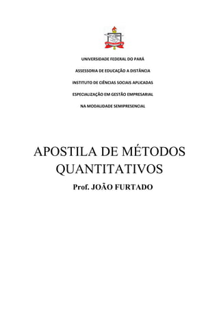 UNIVERSIDADE FEDERAL DO PARÁ 
ASSESSORIA DE EDUCAÇÃO A DISTÂNCIA 
INSTITUTO DE CIÊNCIAS SOCIAIS APLICADAS 
ESPECIALIZAÇÃO EM GESTÃO EMPRESARIAL 
NA MODALIDADE SEMIPRESENCIAL 
APOSTILA DE MÉTODOS QUANTITATIVOS 
Prof. JOÃO FURTADO 
 