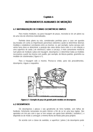 Capítulo 6

              INSTRUMENTOS AUXILIARES DE MEDIÇÃO

6.1 MATERIALIZAÇÃO DE FORMAS GEOMÉTRICAS SIMPLES

      Para muitas medições, ou para traçagem de peças, necessita-se de um plano ou
de uma reta de referência materializados.

        Partindo deste plano ou reta, considerados perfeitos para o caso em questão
(ou levadas em conta as imperfeições porventura existentes ) pode-se determinar diversas
medidas e estabelecer correlações entre as mesmas: se, por exemplo, numa carcaça com
vários furos deve-se determinar a posição dos eixos destes furos entre si e em relação a
uma superfície de saída ( de referência ) sobre a carcaça, é mais conveniente montá-la
num plano de medição ( placa de traçagem, desempeno ) e determinar todas as medidas
necessárias a partir da mesma com auxílio, por exemplo, de blocos padrão, graminho ou
medidor de coordenadas ( figura 6.1).

      Para a traçagem vale o mesmo. Precisa-se então, para tais procedimentos,
desempeno, réguas e esquadros.




         Figura 6.1: Exemplo de peça de grande porte medida em desempeno.

6.2 DESEMPENOS

       Os desempenos ( placas ) são geralmente de ferro fundido, sem falhas de
fundição, fortemente nervuradas na parte inferior a fim de se ter uma boa rigidez. São
apoiados em três pés com o que se tem sempre um apoio bem definido ( isostático ), e
dispondo-os de modo a conseguir a mínima flecha de flexão pelo peso próprio.

      De acordo com a classe de exatidão, a superfície ( plana ) do desempeno pode

                                                                                      1
 