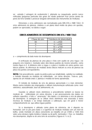 ser usinada ( usinagem de acabamento ), plainada ou rasqueteada, porém nunca
retificadas (pequenas partículas dos grãos de rebolo poderiam ficar presas dentro de
poros do ferro fundido e provocar desgaste demasiado dos instrumentos de medição).

       Dimensões e erros admissíveis são normalizados pela DIN 876 e NBR 7263. O
erros admissíveis de planeza, relativos a um plano ideal médio da placa em questão,
podem ser apreciados, na tabela a seguir.



        ERROS ADMISSÍVEIS DE DESEMPENOS DIN 876 / NBR 7263
                       Classe de erro       Tolerância de planicidade
                           00                      4 + a/500
                           0                       4 + a/250
                           1                      10 + a/100
                           2                      20 + a/50
                           3                      40 + a/25

a = comprimento do lado maior do desempeno

       A verificação da planeza de uma placa é feita com auxílio de uma régua ( de
pequeno erro máximo ), montada sobre dois blocos padrão do mesmo tamanho, como
mostra figura 6.3. A distância entre a régua e a placa é medida em vários pontos com
blocos padrão. As diferenças de medidas destes blocos indicam os erros de planeza da
placa nos pontos correspondentes.

NOTA: Este procedimento, usado na prática pela sua simplicidade, substitui na realidade,
o método baseado na medição da retilineidade em várias direções. Trata-se, pois,
apenas de um método onde a planeza é medida de forma aproximada.

        O método de medição do erro da planeza apresentado é o mais elementar.
Muitos outros métodos são empregados e utilizam instrumentação sofisticada como: nível
eletrônico, autocolimador, laser de alinhamento, etc.

        Quando se utilizam níveis eletrônicos o procedimento também se baseia na
medição de       retilineidade em várias direções, e por processamento dos dados em
software específico, é feito a " amarração " dos dados e se determina o erro de planeza
do desempeno. A vantagem de se utilizar níveis eletrônicos está associada a baixa
incerteza de medição e ao tempo dedicado a calibração, que em geral é menor
comparativamente ao que utiliza réguas padrão.

       Se o desempeno é utilizado como plano de referência, ele é disposto na
horizontal, com os pés para baixo e a superfície de medição nivelada com um nível de
bolha, sendo montado em altura conveniente ao trabalho em pé (1000 a 1200 mm)
sobre uma estrutura rígida metálica ( tubular ou de perfis laminados ). Para os trabalhos
nos desempenos, dispõe-se de uma série de acessórios ( figuras 6.1 e 6.2).


                                                                                       2
 