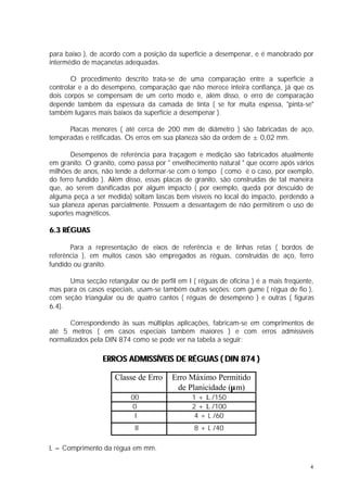 para baixo ), de acordo com a posição da superfície a desempenar, e é manobrado por
intermédio de maçanetas adequadas.

       O procedimento descrito trata-se de uma comparação entre a superfície a
controlar e a do desempeno, comparação que não merece inteira confiança, já que os
dois corpos se compensam de um certo modo e, além disso, o erro de comparação
depende também da espessura da camada de tinta ( se for muita espessa, "pinta-se"
também lugares mais baixos da superfície a desempenar ).

      Placas menores ( até cerca de 200 mm de diâmetro ) são fabricadas de aço,
temperadas e retificadas. Os erros em sua planeza são da ordem de ± 0,02 mm.

       Desempenos de referência para traçagem e medição são fabricados atualmente
em granito. O granito, como passa por " envelhecimento natural " que ocorre após vários
milhões de anos, não tende a deformar-se com o tempo ( como é o caso, por exemplo,
do ferro fundido ). Além disso, essas placas de granito, são construídas de tal maneira
que, ao serem danificadas por algum impacto ( por exemplo, queda por descuido de
alguma peça a ser medida) soltam lascas bem visíveis no local do impacto, perdendo a
sua planeza apenas parcialmente. Possuem a desvantagem de não permitirem o uso de
suportes magnéticos.

6.3 RÉGUAS

       Para a representação de eixos de referência e de linhas retas ( bordos de
referência ), em muitos casos são empregados as réguas, construídas de aço, ferro
fundido ou granito.

      Uma secção retangular ou de perfil em I ( réguas de oficina ) é a mais freqüente,
mas para os casos especiais, usam-se também outras seções: com gume ( régua de fio ),
com seção triangular ou de quatro cantos ( réguas de desempeno ) e outras ( figuras
6.4).

      Correspondendo às suas múltiplas aplicações, fabricam-se em comprimentos de
até 5 metros ( em casos especiais também maiores ) e com erros admissíveis
normalizados pela DIN 874 como se pode ver na tabela a seguir:

                 ERROS ADMISSÍVEIS DE RÉGUAS ( DIN 874 )

                     Classe de Erro     Erro Máximo Permitido
                                         de Planicidade (µm)
                          00                  1 + L /150
                          0                   2 + L /100
                           I                   4 + L /60
                            II                 8 + L /40

L = Comprimento da régua em mm.

                                                                                     4
 