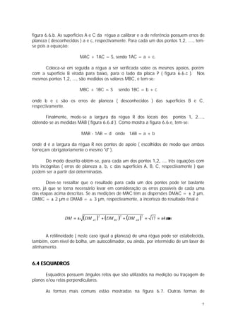 figura 6.6.b. As superfícies A e C da régua a calibrar e a de referência possuem erros de
planeza ( desconhecidos ) a e c, respectivamente. Para cada um dos pontos 1,2, ...., tem-
se pois a equação:

                         MAC + 1AC = S, sendo 1AC = a + c.

     Coloca-se em seguida a régua a ser verificada sobre os mesmos apoios, porém
com a superfície B virada para baixo, para o lado da placa P ( figura 6.6.c ). Nos
mesmos pontos 1,2, ..., são medidos os valores MBC, e tem-se:

                        MBC + 1BC = S         sendo 1BC = b + c

onde b e c são os erros de planeza ( desconhecidos ) das superfícies B e C,
respectivamente.

      Finalmente, mede-se a largura da régua R dos locais dos pontos 1, 2....,
obtendo-se as medidas MAB ( figura 6.6.d ). Como mostra a figura 6.6.e, tem-se:

                         MAB - 1AB = d onde 1AB = a + b

onde d é a largura da régua R nos pontos de apoio ( escolhidos de modo que ambos
forneçam obrigatoriamente o mesmo "d" ).

        Do modo descrito obtém-se, para cada um dos pontos 1,2, .... três equações com
três incógnitas ( erros de planeza a, b, c das superfícies A, B, C, respectivamente ) que
podem ser a partir daí determinadas.

        Deve-se ressaltar que o resultado para cada um dos pontos pode ter bastante
erro, já que se torna necessário levar em consideração os erros possíveis de cada uma
das etapas acima descritas. Se as medições de MAC têm as dispersões DMAC = ± 2 µm,
DMBC = ± 2 µm e DMAB = ± 3 µm, respectivamente, a incerteza do resultado final é



                DM = ±    ( DM AC )2 + ( DM BC )2 + (DM AB )2   = 17 = ±4 µm


      A retilineidade ( neste caso igual a planeza) de uma régua pode ser estabelecida,
também, com nível de bolha, um autocolimador, ou ainda, por intermédio de um laser de
alinhamento.


6.4 ESQUADROS

       Esquadros possuem ângulos retos que são utilizados na medição ou traçagem de
planos e/ou retas perpendiculares.

       As formas mais comuns estão mostradas na figura 6.7. Outras formas de

                                                                                       7
 