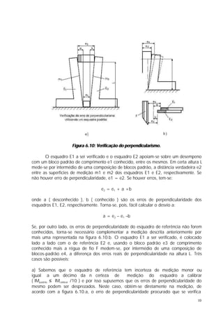 Figura 6.10: Verificação do perpendicularismo.

       O esquadro E1 a ser verificado e o esquadro E2 apoiam-se sobre um desempeno
com um bloco padrão de comprimento e1 conhecido, entre os mesmos. Em certa altura L
mede-se por intermédio de uma composição de blocos padrão, a distância verdadeira e2
entre as superfícies de medição m1 e m2 dos esquadros E1 e E2, respectivamente. Se
não houver erro de perpendicularidade, e1 = e2. Se houver erros, tem-se:

                                    e2 = e1 + a +b

onde a ( desconhecido ), b ( conhecido ) são os erros de perpendicularidade dos
esquadros E1, E2, respectivamente. Torna-se, pois, fácil calcular o desvio a:

                                    a = e2 – e1 –b

Se, por outro lado, os erros de perpendicularidade do esquadro de referência não forem
conhecidos, torna-se necessário complementar a medição descrita anteriormente por
mais uma representada na figura 6.10.b. O esquadro E1 a ser verificado, é colocado
lado a lado com o de referência E2 e, usando o bloco padrão e3 de comprimento
conhecido mais a régua de fio F medem-se, por intermédio de uma composição de
blocos-padrão e4, a diferença dos erros reais de perpendicularidade na altura L. Três
casos são possíveis:

a) Sabemos que o esquadro de referência tem incerteza de medição menor ou
igual a um décimo da n certeza de                   medição do esquadro a calibrar
( IMpadrão ≤ IMcalibrar /10 ) e por isso supusemos que os erros de perpendicularidade do
mesmo podem ser desprezados. Neste caso, obtém-se diretamente na medição, de
acordo com a figura 6.10.a, o erro de perpendicularidade procurado que se verifica
                                                                                     10
 