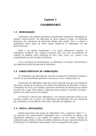 Capítulo 7

                                CALIBRADORES

7.1 INTRODUÇÃO

      Calibradores são padrões geométricos corporificados largamente empregadas na
indústria metal-mecânica. Na fabricação de peças sujeitas a ajuste, as respectivas
dimensões têm tolerâncias de fabricação fixadas pelo projeto. Para se efetuar a
qualificação destas peças de forma rápida utilizam-se os calibradores do tipo
passa/não-passa.

      Dada a sua grande simplicidade e seu preço relativamente reduzido, os
calibradores constituem uma solução econômica para uma série de problemas de
medição na indústria, como verificação de furos, eixos, roscas, etc., quanto a seu
enquadramento ou não na faixa de tolerância.

     Com a introdução da automatização, os calibradores no entanto, vão perdendo a
sua importância dentro do processo de fabricação.


7.2 CARACTERÍSTICAS DE FABRICAÇÃO

     Os calibradores são fabricados de tal forma a possuírem as dimensões máximas e
mínimas de uma determinada geometria, como furos, roscas, comprimentos, etc.

     A fabricação de calibradores exige uma técnica apurada visto que suas tolerâncias
não devem exceder de um quinto a um décimo das tolerâncias da dimensão a verificar.
Calibradores de roscas, por exemplo, apresentam tolerâncias de fabricação que partem
da ordem de ± 4 µm. Para realizar a calibração destes padrões é necessário, portanto ,
padrões com baixa incerteza de medição.

     A resistência à abrasão dos calibradores é um requisito importante devido ao seu
constante contato com as peças. Os calibradores são fabricados com aço endurecido
por cementação, ou revestido de cromo duro, carboneto de tungstênio, etc.


7.3 TIPOS E APLICAÇÕES

      Existem basicamente dois grupos de calibradores: fixos e ajustáveis ( figura 7.1 ).
Os primeiros são exclusivamente empregados para a verificação de apenas uma
determinada dimensão, o que implica em dispor-se de um número elevado de
calibradores para atender às diversas medidas nominais com suas respectivas tolerâncias
de fabricação. Os calibradores tipo tampão e anel se enquadram neste grupo.


                                                                                        1
 