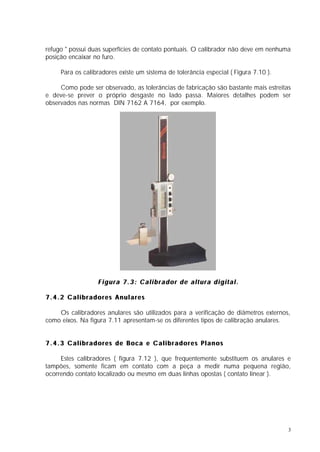 refugo " possui duas superfícies de contato pontuais. O calibrador não deve em nenhuma
posição encaixar no furo.

     Para os calibradores existe um sistema de tolerância especial ( Figura 7.10 ).

     Como pode ser observado, as tolerâncias de fabricação são bastante mais estreitas
e deve-se prever o próprio desgaste no lado passa. Maiores detalhes podem ser
observados nas normas DIN 7162 A 7164, por exemplo.




                  Figura 7.3: Calibrador de altura digital.

7.4.2 Calibradores Anulares

    Os calibradores anulares são utilizados para a verificação de diâmetros externos,
como eixos. Na figura 7.11 apresentam-se os diferentes tipos de calibração anulares.


7.4.3 Calibradores de Boca e Calibradores Planos

     Estes calibradores ( figura 7.12 ), que frequentemente substituem os anulares e
tampões, somente ficam em contato com a peça a medir numa pequena região,
ocorrendo contato localizado ou mesmo em duas linhas opostas ( contato linear ).




                                                                                      3
 