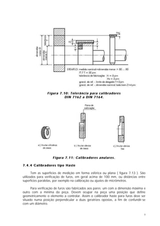 Figura 7.10: Tolerância para calibradores
                          DIN 7162 a DIN 7164.




                    Figura 7.11: Calibradores anulares.

7.4.4 Calibradores tipo Haste

       Tem as superfícies de medição em forma esférica ou plana ( figura 7.13 ). São
utilizados para verificação de furos, em geral acima de 100 mm, ou distâncias entre
superfícies paralelas, por exemplo na calibração ou ajustes de micrômetros.

      Para verificação de furos são fabricados aos pares: um com a dimensão máxima e
outro com a mínima da peça. Devem ocupar na peça uma posição que define
geometricamente o elemento a controlar. Assim o calibrador haste para furos deve ser
situado numa posição perpendicular a duas geratrizes opostas, a fim de confundir-se
com um diâmetro.


                                                                                   7
 
