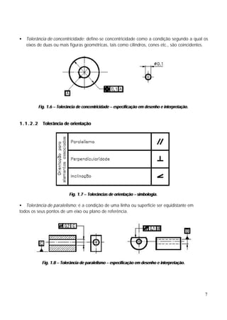 •   Tolerância de concentricidade: define-se concentricidade como a condição segundo a qual os
    eixos de duas ou mais figuras geométricas, tais como cilindros, cones etc., são coincidentes.




          Fig. 1.6 – Tolerância de concentricidade – especificação em desenho e interpretação.


1.1.2.2     Tolerância de orientação




                           Fig. 1.7 – Tolerâncias de orientação – simbologia.

• Tolerância de paralelismo: é a condição de uma linha ou superfície ser equidistante em
todos os seus pontos de um eixo ou plano de referência.




            Fig. 1.8 – Tolerância de paralelismo – especificação em desenho e interpretação.




                                                                                                 7
 