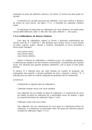 rebaixados na parte dos diâmetros externos e do núcleo. O mesmo não deve poder ser
roscado.

     O diâmetro liso, do lado não passa do calibrador, serve para verificar o diâmetro
do núcleo da rosca interna. Na figura 7.11.a é mostrado um calibrador cilíndrico
anular.

    As tolerâncias de fabricação de calibradores de rosca cilíndricos são dadas pelas
normas ABNT NBR 8225, DIN 13, DIN 259, ISO 228/I, ANSI B1.1 , entre outras.

7.4.6 Calibradores de Roscas Cônicas

     Estes tipos de calibradores seguem as formas e dimensões padronizadas por
normas como BS 21 e USAS B2.1. São utilizados para verificar roscas a serem abertas
em tubos, registros, bujões, válvulas e conexões, abrangendo as roscas destinadas a
formar juntas estanques:

   - rosca externa cônica
   - rosca interna cônica
   - rosca interna cilíndrica

      Existem 2 sistemas de calibradores e considera-se que, em condições apropriadas,
a calibração por qualquer dos dois sistemas recomendados, acompanhada por inspeção
visual, será suficiente para garantir produtos satisfatórios, com os quais se farão juntas
perfeitas.

O sistema "A" é indicado para uso onde métodos de controle de produção são
empregados para garantir a elevada qualidade da rosca, enquanto o sistema " B " é
indicado para uso onde um controle adequado da produção não foi estabelecido.

a) Sistema A

     Compreende os seguintes tipos de calibradores:

   - Calibrador tampão cônico com rosca completa

     Este calibrador tem um entalhe no plano de calibração e o comprimento da rosca
     do entalhe no plano de calibração até a extremidade menor do tampão, é igual
     ao comprimento básico de calibração ( figura 7.14.b).

   - Calibrador anular com rosca cônica

     Este calibrador tem um comprimento de rosca igual ao comprimento básico de
     calibração, e os diâmetros na extremidade maior são iguais aos diâmetros básicos
     no plano de calibração ( figura 7.14.a ).




                                                                                         9
 