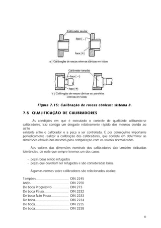 Figura 7.15: Calibração de roscas cônicas: sistema B.

7.5 QUALIFICAÇÃO DE CALIBRADORES

        As condições em que é executado o controle de qualidade utilizando-se
calibradores, traz consigo um desgaste relativamente rápido dos mesmos devido ao
atrito
existente entre o calibrador e a peça a ser controlada. É por conseguinte importante
periodicamente realizar a calibração dos calibradores, que consiste em determinar as
dimensões efetivas dos mesmos para comparação com os valores normalizados.

      Aos valores das dimensões nominais dos calibradores são também atribuídas
tolerâncias, de sorte que sempre teremos um dos casos:

    - peças boas sendo refugadas
    - peças que deveriam ser refugadas e são consideradas boas.

       Algumas normas sobre calibradores são relacionadas abaixo:

Tampões.................................      DIN   2245
Anéis......................................   DIN   2250
De boca Progressivo..................         DIN   273
De boca Passa.........................        DIN   2232
De boca Não Passa..................           DIN   2233
De boca..................................     DIN   2234
De boca..................................     DIN   2235
De boca..................................     DIN   2238

                                                                                  11
 