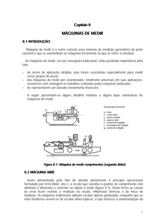 Capítulo 8

                              MÁQUINAS DE MEDIR
8.1 INTRUDUÇÃO

   Máquina de medir é o nome corrente para sistemas de medição geométrico de porte
razoável e que se assemelham às máquinas-ferramenta no que se refere à estrutura.

   As máquinas de medir, na sua concepção tradicional, estão perdendo importância pelo
fato:

-     de serem de aplicação dirigida, pois foram concebidas especialmente para medir
      certos grupos de peças;
-     das máquinas de medir por coordenadas, totalmente universais em suas aplicações,
      assumirem com vantagens os trabalhos realizados pelas máquinas dedicadas;
-     de representarem um elevado investimento financeiro.

      A seguir apresentam-se alguns detalhes relativos a alguns tipos construtivos de
      máquinas de medir.




                 Figura 8.1: Máquina de medir comprimentos (segundo Abbé).

    8.2 MÁQUINA ABBÉ

       Assim denominada pelo fato de atender plenamente o princípio operacional
    formulado por Ernst Abbé, isto é, a escala que constitui o padrão de comprimento está
    alinhada à dimensão a controlar no objeto a medir (figura 8.1). Desta forma as causas
    de erros ficam restritas à medição na escala, influências térmicas e da força de
    medição. As máquinas tradicionais utilizam escalas ópticas graduadas, enquanto que as
    mais modernas servem-se de escalas eletro-ópticas, o que favorece a automatização da



                                                                                       1
 